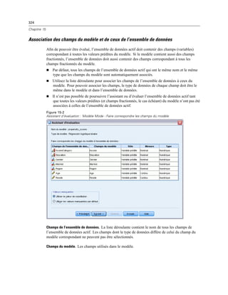 324
Chapitre 15
Association des champs du modèle et de ceux de l’ensemble de données
Aﬁn de pouvoir être évalué, l’ensemble de données actif doit contenir des champs (variables)
correspondant à toutes les valeurs prédites du modèle. Si le modèle contient aussi des champs
fractionnés, l’ensemble de données doit aussi contenir des champs correspondant à tous les
champs fractionnés du modèle.
 Par défaut, tous les champs de l’ensemble de données actif qui ont le même nom et le même
type que les champs du modèle sont automatiquement associés.
 Utilisez la liste déroulante pour associer les champs de l’ensemble de données à ceux du
modèle. Pour pouvoir associer les champs, le type de données de chaque champ doit être le
même dans le modèle et dans l’ensemble de données.
 Il n’est pas possible de poursuivre l’assistant ou d’évaluer l’ensemble de données actif tant
que toutes les valeurs prédites (et champs fractionnés, le cas échéant) du modèle n’ont pas été
associées à celles de l’ensemble de données actif.
Figure 15-2
Assistant d’évaluation : Modèle Mode - Faire correspondre les champs du modèle
Champs de l’ensemble de données. La liste déroulante contient le nom de tous les champs de
l’ensemble de données actif. Les champs dont le type de données diffère de celui du champ du
modèle correspondant ne peuvent pas être sélectionnés.
Champs du modèle. Les champs utilisés dans le modèle.
 