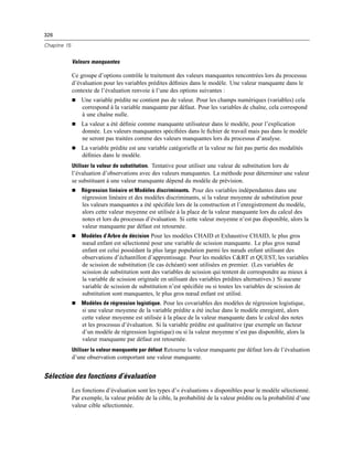 326
Chapitre 15
Valeurs manquantes
Ce groupe d’options contrôle le traitement des valeurs manquantes rencontrées lors du processus
d’évaluation pour les variables prédites déﬁnies dans le modèle. Une valeur manquante dans le
contexte de l’évaluation renvoie à l’une des options suivantes :
 Une variable prédite ne contient pas de valeur. Pour les champs numériques (variables) cela
correspond à la variable manquante par défaut. Pour les variables de chaîne, cela correspond
à une chaîne nulle.
 La valeur a été déﬁnie comme manquante utilisateur dans le modèle, pour l’explication
donnée. Les valeurs manquantes spéciﬁées dans le ﬁchier de travail mais pas dans le modèle
ne seront pas traitées comme des valeurs manquantes lors du processus d’analyse.
 La variable prédite est une variable catégorielle et la valeur ne fait pas partie des modalités
déﬁnies dans le modèle.
Utiliser la valeur de substitution. Tentative pour utiliser une valeur de substitution lors de
l’évaluation d’observations avec des valeurs manquantes. La méthode pour déterminer une valeur
se substituant à une valeur manquante dépend du modèle de prévision.
 Régression linéaire et Modèles discriminants. Pour des variables indépendantes dans une
régression linéaire et des modèles discriminants, si la valeur moyenne de substitution pour
les valeurs manquantes a été spéciﬁée lors de la construction et l’enregistrement du modèle,
alors cette valeur moyenne est utilisée à la place de la valeur manquante lors du calcul des
notes et lors du processus d’évaluation. Si cette valeur moyenne n’est pas disponible, alors la
valeur manquante par défaut est retournée.
 Modèles d’Arbre de décision Pour les modèles CHAID et Exhaustive CHAID, le plus gros
nœud enfant est sélectionné pour une variable de scission manquante. Le plus gros nœud
enfant est celui possédant la plus large population parmi les nœuds enfant utilisant des
observations d’échantillon d’apprentissage. Pour les modèles C&RT et QUEST, les variables
de scission de substitution (le cas échéant) sont utilisées en premier. (Les variables de
scission de substitution sont des variables de scission qui tentent de correspondre au mieux à
la variable de scission originale en utilisant des variables prédites alternatives.) Si aucune
variable de scission de substitution n’est spéciﬁée ou si toutes les variables de scission de
substitution sont manquantes, le plus gros nœud enfant est utilisé.
 Modèles de régression logistique. Pour les covariables des modèles de régression logistique,
si une valeur moyenne de la variable prédite a été inclue dans le modèle enregistré, alors
cette valeur moyenne est utilisée à la place de la valeur manquante dans le calcul des notes
et les processus d’évaluation. Si la variable prédite est qualitative (par exemple un facteur
d’un modèle de régression logistique) ou si la valeur moyenne n’est pas disponible, alors la
valeur manquante par défaut est retournée.
Utiliser la valeur manquante par défaut Retourne la valeur manquante par défaut lors de l’évaluation
d’une observation comportant une valeur manquante.
Sélection des fonctions d’évaluation
Les fonctions d’évaluation sont les types d’« évaluations » disponibles pour le modèle sélectionné.
Par exemple, la valeur prédite de la cible, la probabilité de la valeur prédite ou la probabilité d’une
valeur cible sélectionnée.
 