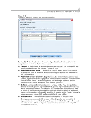 327
Evaluation de données avec des modèles de prévision
Figure 15-3
Assistant d’évaluation : Sélection des fonctions d’évaluation
Fonction d’évaluation. Les fonctions d’évaluation disponibles dépendent du modèle. La liste
comportera une ou plusieurs des fonctions suivantes :
 Prévision. La valeur prédite de la cible (résultat qui vous intéresse). Elle est disponible pour
tous les modèles, excepté pour ceux qui n’ont pas de cible.
 Probabilité de la valeur prédite. La probabilité de la valeur prédite étant la valeur correcte,
exprimée sous forme de proportion. Elle est disponible pour la plupart des modèles ayant
une cible qualitative.
 Probabilité de la valeur sélectionnée. La probabilité de la valeur sélectionnée étant la valeur
correcte, exprimée sous forme de proportion. Sélectionnez une valeur dans la liste déroulante
dans la colonne Valeur. Les valeurs disponibles sont déﬁnies par le modèle. Elle est
disponible pour la plupart des modèles ayant une cible qualitative.
 Confiance. Une mesure de probabilité associée à la valeur prédite d’une cible qualitative.
Pour les modèles Régression logistique binaire, Régression logistique multinomiale et Naive
Bayes, le résultat est identique à la probabilité de la valeur prédite. Pour les modèles Arbre
et Ruleset, la conﬁance peut être interprétée comme une probabilité ajustée de la modalité
prédite et elle est toujours inférieure à la probabilité de la valeur prédite. Pour ces modèles, la
valeur de conﬁance est plus ﬁable que la probabilité de la valeur prédite.
 Nombre de nœuds. Le nombre de nœuds terminaux prédit pour les modèles d’arbre.
 Erreur standard.L’erreur standard de la valeur prédite. Disponible pour les modèles de
régression linéaire, les modèles linéaires généraux et les modèles linéaires généralisés ayant
une cible d’échelle. Elle n’est disponible que si la matrice de covariance est enregistrée
dans le ﬁchier du modèle.
 