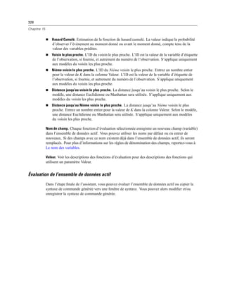 328
Chapitre 15
 Hasard Cumulé. Estimation de la fonction de hasard cumulé. La valeur indique la probabilité
d’observer l’événement au moment donné ou avant le moment donné, compte tenu de la
valeur des variables prédites.
 Voisin le plus proche. L’ID du voisin le plus proche. L’ID est la valeur de la variable d’étiquette
de l’observation, si fournie, et autrement du numéro de l’observation. S’applique uniquement
aux modèles du voisin les plus proche.
 Nième voisin le plus proche. L’ID du Nième voisin le plus proche. Entrez un nombre entier
pour la valeur de K dans la colonne Valeur. L’ID est la valeur de la variable d’étiquette de
l’observation, si fournie, et autrement du numéro de l’observation. S’applique uniquement
aux modèles du voisin les plus proche.
 Distance jusqu’au voisin le plus proche. La distance jusqu’au voisin le plus proche. Selon le
modèle, une distance Euclidienne ou Manhattan sera utilisée. S’applique uniquement aux
modèles du voisin les plus proche.
 Distance jusqu’au Nième voisin le plus proche. La distance jusqu’au Nième voisin le plus
proche. Entrez un nombre entier pour la valeur de K dans la colonne Valeur. Selon le modèle,
une distance Euclidienne ou Manhattan sera utilisée. S’applique uniquement aux modèles
du voisin les plus proche.
Nom de champ. Chaque fonction d’évaluation sélectionnée enregistre un nouveau champ (variable)
dans l’ensemble de données actif. Vous pouvez utiliser les noms par défaut ou en entrer de
nouveaux. Si des champs avec ce nom existent déjà dans l’ensemble de données actif, ils seront
remplacés. Pour plus d’informations sur les règles de dénomination des champs, reportez-vous à
Le nom des variables.
Valeur. Voir les descriptions des fonctions d’évaluation pour des descriptions des fonctions qui
utilisent un paramètre Valeur.
Évaluation de l’ensemble de données actif
Dans l’étape ﬁnale de l’assistant, vous pouvez évaluer l’ensemble de données actif ou copier la
syntaxe de commande générée vers une fenêtre de syntaxe. Vous pouvez alors modiﬁer et/ou
enregistrer la syntaxe de commande générée.
 