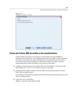 329
Evaluation de données avec des modèles de prévision
Figure 15-4
Assistant d’évaluation : Terminer
Fusion des fichiers XML de modèle et des transformations
Certains modèles de prévision sont construits avec des données qui ont été modiﬁées ou
transformées de diverses façons. Aﬁn d’appliquer efﬁcacement ces modèles à d’autres ensembles
de données, il faut effectuer les mêmes transformations sur les données devant être évaluées,
ou les transformations doivent également se reﬂéter dans le ﬁchier du modèle. Inclure les
transformations dans le ﬁchier du modèle est un processus en deux étapes :
E Enregistrez les transformations dans un ﬁchier XML des transformations. Cela ne peut se faire
qu’en utilisant TMS BEGIN et TMS END dans la syntaxe de commande.
E Combinez le ﬁchier XML de modèle et le ﬁchier XML des transformations dans un nouveau
ﬁchier XML de modèle fusionné.
Pour combiner un ﬁchier XML de modèle et un ﬁchier XML des transformations dans un nouveau
ﬁchier de modèle fusionné :
E A partir des menus, sélectionnez :
Utilitaires > Fusionner un fichier XML de modèle
 