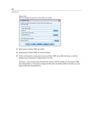 330
Chapitre 15
Figure 15-5
Boîte de dialogue Fusionnerun fichier XML de modèle
E Sélectionnez le ﬁchier XML de modèle.
E Sélectionnez le ﬁchier XML des transformations.
E Entrez un chemin et un nom pour le nouveau ﬁchier XML de modèle fusionnée, ou utilisez
Parcourir pour sélectionner l’emplacement et le nom.
Remarque : Vous ne pouvez pas fusionner des archives ZIP de modèle avec des ﬁchiers XML
des transformations. Vous pouvez uniquement fusionner des ﬁchiers XML de modèle avec des
ﬁchiers XML des transformations.
 