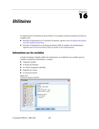 Chapitre
16
Utilitaires
Ce chapitre décrit les fonctions du menu Outils et vous indique comment réordonner les listes de
variables cible.
 Pour plus d’informations sur l’Assistant d’évaluation, reportez-vous à Evaluation de données
avec des modèles de prévision.
 Pour plus d’informations sur la fusion des ﬁchiers XML de modèle et de transformation,
reportez-vous à Fusion des ﬁchiers XML de modèle et des transformations.
Informations sur les variables
La boîte de dialogue Variables afﬁche des informations sur la déﬁnition des variables pour les
variables couramment sélectionnées, y compris:
 l’étiquette Variable
 le format des Données
 les valeurs manquantes spéciﬁées
 Etiquettes de valeurs
 Le niveau de mesure
Figure 16-1
la boîte de dialogue Variables
© Copyright SPSS Inc. 1989, 2010 331
 