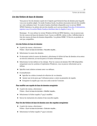 17
Fichiers de données
Lire des fichiers de base de données
Vous pouvez lire des données à partir de n’importe quel format de base de données pour laquelle
vous avez un pilote adapté. En mode d’analyse locale, les pilotes nécessaires doivent être installés
sur votre ordinateur local. En mode d’analyse distribuée (disponible avec le serveur IBM®
SPSS® Statistics), les pilotes doivent être installés sur le serveur distant.Pour plus d’informations,
reportez-vous à la section Mode d’analyse distribuée dans le chapitre 4 sur p. 72.
Remarque : Si vous utilisez la version Windows 64 bits de SPSS Statistics, vous ne pouvez pas
lire des sources de bases de données Excel, Access ou dBASE, même si elles s’afﬁchent dans la
liste des sources de bases de données disponibles. Les pilotes ODBC 32 bits de ces produits ne
sont pas compatibles.
Lire des fichiers de base de données
E A partir des menus, sélectionnez :
Fichier > Ouvrir la base de données > Nouvelle requête...
E Sélectionnez la source des données.
E Si nécessaire (selon la source de données), sélectionnez le ﬁchier de base de données et/ou entrez
un nom de connexion, un mot de passe et d’autres informations.
E Sélectionnez la (les) table(s) et les champs. Pour les sources de données OLE DB (disponibles
uniquement sous les systèmes d’exploitation Windows), vous ne pouvez sélectionner qu’un
tableau.
E Spéciﬁez toute relation existante entre vos tableaux.
E Eventuellement :
 Spéciﬁer les critères éventuels de sélection de vos données.
 Ajouter une invite pour que l’utilisateur puisse y entrer un paramètre de requête.
 Enregistrer la requête que vous avez créée avant de l’exécuter.
Pour modifier une requête de base de données enregistrée
E A partir des menus, sélectionnez :
Fichier > Ouvrir la base de données > Modifier requête...
E Sélectionnez le ﬁchier requête (*.spq) à modiﬁer.
E Suivez les instructions de création d’une nouvelle requête.
Pour lire des fichiers de base de données avec des requêtes enregistrées
E A partir des menus, sélectionnez :
Fichier > Ouvrir la base de données > Exécuter requête...
E Sélectionnez le ﬁchier requête (*.spq) à exécuter.
 