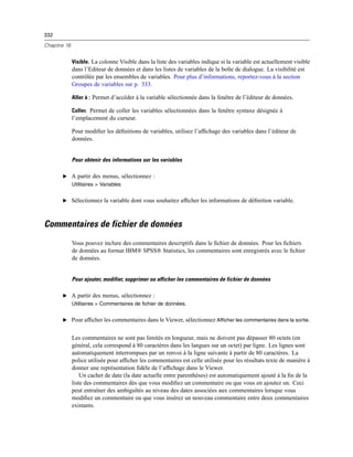 332
Chapitre 16
Visible. La colonne Visible dans la liste des variables indique si la variable est actuellement visible
dans l’Editeur de données et dans les listes de variables de la boîte de dialogue. La visibilité est
contrôlée par les ensembles de variables. Pour plus d’informations, reportez-vous à la section
Groupes de variables sur p. 333.
Aller à : Permet d’accéder à la variable sélectionnée dans la fenêtre de l’éditeur de données.
Coller. Permet de coller les variables sélectionnées dans la fenêtre syntaxe désignée à
l’emplacement du curseur.
Pour modiﬁer les déﬁnitions de variables, utilisez l’afﬁchage des variables dans l’éditeur de
données.
Pour obtenir des informations sur les variables
E A partir des menus, sélectionnez :
Utilitaires > Variables
E Sélectionnez la variable dont vous souhaitez afﬁcher les informations de déﬁnition variable.
Commentaires de fichier de données
Vous pouvez inclure des commentaires descriptifs dans le ﬁchier de données. Pour les ﬁchiers
de données au format IBM® SPSS® Statistics, les commentaires sont enregistrés avec le ﬁchier
de données.
Pour ajouter, modifier, supprimer ou afficher les commentaires de fichier de données
E A partir des menus, sélectionnez :
Utilitaires > Commentaires de fichier de données.
E Pour afﬁcher les commentaires dans le Viewer, sélectionnez Afficher les commentaires dans la sortie.
Les commentaires ne sont pas limités en longueur, mais ne doivent pas dépasser 80 octets (en
général, cela correspond à 80 caractères dans les langues sur un octet) par ligne. Les lignes sont
automatiquement interrompues par un renvoi à la ligne suivante à partir de 80 caractères. La
police utilisée pour afﬁcher les commentaires est celle utilisée pour les résultats texte de manière à
donner une représentation ﬁdèle de l’afﬁchage dans le Viewer.
Un cachet de date (la date actuelle entre parenthèses) est automatiquement ajouté à la ﬁn de la
liste des commentaires dès que vous modiﬁez un commentaire ou que vous en ajoutez un. Ceci
peut entraîner des ambiguïtés au niveau des dates associées aux commentaires lorsque vous
modiﬁez un commentaire ou que vous insérez un nouveau commentaire entre deux commentaires
existants.
 