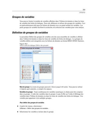 333
Utilitaires
Groupes de variables
Vous pouvez limiter le nombre de variables afﬁchées dans l’Editeur de données et dans les listes
de variables des boîtes de dialogue. Pour cela, déﬁnissez et utilisez des groupes de variables. Ceci
est particulièrement utile pour les ﬁchiers de données avec un grand nombre de variables. Les
petits groupes de variables facilitent la recherche et la sélection des variables pour votre analyse.
Définition de groupes de variables
La procédure Déﬁnir des groupes de variables crée des sous-ensembles de variables à afﬁcher
dans l’éditeur de données et dans les listes de variables de boîtes de dialogue. Les groupes de
variables déﬁnis sont enregistrés avec les ﬁchiers de données au format IBM® SPSS® Statistics.
Figure 16-2
Définir boîte de dialogue Définir des groupes
Nom du groupe :Les noms de groupes peuvent s’élever jusqu’à 64 octets. Vous pouvez utiliser
n’importe quel caractère, y compris les espaces.
Variables du groupe : Toute combinaison de variables numériques et chaîne peut être comprise
dans un groupe. L’ordre des variables dans le groupe n’a pas d’effet sur l’ordre d’afﬁchage des
variables dans l’Editeur de données ou dans les listes de variables des boîtes de dialogue. Une
variable peut appartenir à de multiples groupes.
Pour définir des groupes de variables
E A partir des menus, sélectionnez :
Utilitaires > Définir des groupes de variables…
E Sélectionnez les variables à inclure dans le groupe.
 
