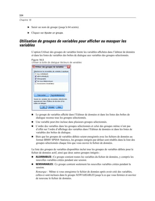 334
Chapitre 16
E Saisir un nom de groupe (jusqu’à 64 octets).
E Cliquez sur Ajouter un groupe.
Utilisation de groupes de variables pour afficher ou masquer les
variables
L’option Utiliser des groupes de variables limite les variables afﬁchées dans l’éditeur de données
et dans les listes de variables des boîtes de dialogue aux variables des groupes sélectionnés.
Figure 16-3
Utiliser la boîte de dialogue Vecteurs de variables
 Le groupe de variables afﬁché dans l’Editeur de données et dans les listes des boîtes de
dialogue recense tous les groupes sélectionnés.
 Une variable peut être incluse dans plusieurs groupes sélectionnés.
 L’ordre des variables dans les groupes sélectionnés et celui des groupes même n’ont pas
d’effet sur l’ordre d’afﬁchage des variables dans l’Editeur de données ni dans les listes de
variables des boîtes de dialogue.
 Bien que les groupes de variables déﬁnis soient enregistrés avec les ﬁchiers de données au
format IBM® SPSS® Statistics, les groupes intégrés par défaut sont rétablis dans la liste des
groupes sélectionnés chaque fois que vous ouvrez le ﬁchier de données.
La liste des groupes de variables disponibles inclut tous les groupes de variables déﬁnis pour le
ﬁchier de données actif, ainsi que deux autres groupes intégrés :
 ALLVARIABLES : Ce groupe contient toutes les variables du ﬁchier de données, y compris les
nouvelles variables créées pendant une session.
 NEWVARIABLES : Ce groupe contient seulement les nouvelles variables créées pendant la
session.
Remarque : Même si vous enregistrez le ﬁchier de données après avoir créé des variables,
celles-ci sont incluses dans le groupe NEWVARIABLES jusqu’à ce que vous fermiez et ouvriez
de nouveau le ﬁchier de données.
 