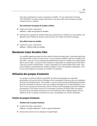 335
Utilitaires
Vous devez sélectionner au moins un groupe de variables. Si vous sélectionnez le groupe
ALLVARIABLES, les autres groupes sélectionnés n’ont aucun effet concret puisque ce groupe
contient toutes les variables.
Pour sélectionner les groupes de variables à afficher
E A partir des menus, sélectionnez :
Utilitaires > Utiliser des groupes de variables…
E Sélectionnez les groupes de variables déﬁnis qui contiennent les variables que vous souhaitez voir
apparaître dans l’Editeur de données et dans les listes de variables des boîtes de dialogue.
Pour afficher toutes les variables
E A partir des menus, sélectionnez :
Utilitaires > Afficher toutes les variables
Réordonner Listes Variables Cible
Les variables apparaissent dans les listes cible de la boîte de dialogue dans l’ordre dans lequel elles
sont sélectionnées à partir de la liste source. Si vous souhaitez modiﬁer l’ordre des variables d’une
liste cible—mais que vous ne souhaitez pas désélectionner toutes les variables et les resélectionner
dans le nouvel ordre—vous pouvez faire remonter et redescendre les variables dans la liste cible à
l’aide de la touche Ctrl (Macintosh : touche Commande) et les touches ﬂèches Haut et Bas. Vous
pouvez déplacer simultanément les variables multiples si elles sont attenantes (regroupées). Vous
ne pouvez pas déplacer les groupes de variables non attenantes.
Utilisation des groupes d’extension
Les groupes d’extension offrent la possibilité de réaliser des packages de composants
personnalisés, tels que des boîtes de dialogue et des commandes d’extension, pour une installation
facile par les utilisateurs ﬁnaux. Par exemple, si vous avez créé une boîte de dialogue personnalisée
pour une commande d’extension et que vous souhaitez la partager avec d’autres utilisateurs, vous
devez créer un groupe d’extension qui contient le ﬁchier (.spd) du package de la boîte de dialogue
personnalisée, et les ﬁchiers associés à la commande d’extension (le ﬁchier XML qui spéciﬁe
la syntaxe de la commande d’extension et le ou les ﬁchiers de code d’implémentation écrits en
Python ou en R). Le groupe d’extension est ce que vous partagez avec d’autres utilisateurs.
Création de groupes d’extension
Comment créer un groupe d’extension
E A partir des menus, sélectionnez :
Utilitaires > Groupes d’extension > Créer un groupe d’extension...
E Saisissez des valeurs tous les champs de l’onglet Requis.
 