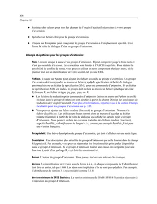 336
Chapitre 16
E Saisissez des valeurs pour tous les champs de l’onglet Facultatif nécessaires à votre groupe
d’extension.
E Spéciﬁez un ﬁchier cible pour le groupe d’extension.
E Cliquez sur Enregistrer pour enregistrer le groupe d’extension à l’emplacement spéciﬁé. Ceci
ferme la boîte de dialogue Créer un groupe d’extension.
Champs obligatoires pour les groupes d’extension
Nom. Un nom unique à associer au groupe d’extension. Il peut comporter jusqu’à trois mots et
n’est pas sensible à la casse. Les caractères sont limités à l’ASCII à sept bits. Pour réduire la
possibilité de conﬂits de noms, vous pouvez utiliser un nom comportant plusieurs mots, où le
premier mot est un identiﬁcateur de votre société, tel qu’une URL.
Fichiers. Cliquez sur Ajouter pour ajouter les ﬁchiers associés au groupe d’extension. Un groupe
d’extension doit comprendre au moins un ﬁchier (.spd) de spéciﬁcation de boîte de dialogue
personnalisée ou un ﬁchier de spéciﬁcation XML pour une commande d’extension. Si un ﬁchier
de spéciﬁcation XML est inclus, le groupe doit inclure au moins un ﬁchier spéciﬁque de code
Python ou R, un ﬁchier de type .py, pyc, .pyo, ou .R.
 Les ﬁchiers de traduction pour commandes d’extension (mises en œuvre en Python ou en R)
incluses dans le groupe d’extension sont ajoutées à partir du champ Dossier des catalogues de
traduction de l’onglet Facultatif. Pour plus d’informations, reportez-vous à la section Champs
facultatifs pour les groupes d’extension sur p. 337.
 Vous pouvez ajouter un ﬁchier readme (lisezmoi) au groupe d’extension. Nommez le
ﬁchier ReadMe.txt. Les utilisateurs ﬁnaux seront alors en mesure d’accéder au ﬁchier
readme (lisezmoi) à partir de la boîte de dialogue qui afﬁche les détails pour le groupe
d’extension. Vous pouvez inclure des versions traduites des ﬁchiers readme (lisezmoi),
appelés ReadMe_<identiﬁcateur de langue>.txt, comme par exemple ReadMe_fr.txt pour
une version française.
Récapitulatif. Une brève description du groupe d’extension, qui doit s’afﬁcher sur une seule ligne.
Description : Une description plus détaillée du groupe d’extension que celle fournie dans le champ
Récapitulatif. Par exemple, vous pouvez répertorier les fonctionnalités principales disponibles
dans le groupe d’extension. Si le groupe d’extension fournit une classe enveloppante pour une
fonction à partir d’un package R, ceci doit être mentionné ici.
Auteur. L’auteur du groupe d’extension. Vous pouvez inclure une adresse électronique.
Version. Un identiﬁcateur de version sous la forme x.x.x, où chaque composante de l’identiﬁcateur
doit être un entier, tel que 1.0.0. Les zéros sont implicites s’ils ne sont pas spéciﬁés. Par exemple,
l’identiﬁcateur de version 3.1 est considéré comme 3.1.0.
Version minimum de SPSS Statistics. La version minimum de IBM® SPSS® Statistics nécessaire à
l’exécution du groupe d’extension.
 