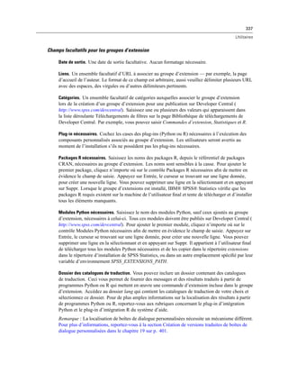 337
Utilitaires
Champs facultatifs pour les groupes d’extension
Date de sortie. Une date de sortie facultative. Aucun formatage nécessaire.
Liens. Un ensemble facultatif d’URL à associer au groupe d’extension — par exemple, la page
d’accueil de l’auteur. Le format de ce champ est arbitraire, aussi veuillez délimiter plusieurs URL
avec des espaces, des virgules ou d’autres délimiteurs pertinents.
Catégories. Un ensemble facultatif de catégories auxquelles associer le groupe d’extension
lors de la création d’un groupe d’extension pour une publication sur Developer Central (
http://www.spss.com/devcentral). Saisissez une ou plusieurs des valeurs qui apparaissent dans
la liste déroulante Téléchargements de ﬁltres sur la page Bibliothèque de téléchargements de
Developer Central. Par exemple, vous pouvez saisir Commandes d’extension, Statistiques et R.
Plug-in nécessaires. Cochez les cases des plug-ins (Python ou R) nécessaires à l’exécution des
composants personnalisés associés au groupe d’extension. Les utilisateurs seront avertis au
moment de l’installation s’ils ne possèdent pas les plug-ins nécessaires.
Packages R nécessaires. Saisissez les noms des packages R, depuis le référentiel de packages
CRAN, nécessaires au groupe d’extension. Les noms sont sensibles à la casse. Pour ajouter le
premier package, cliquez n’importe où sur le contrôle Packages R nécessaires aﬁn de mettre en
évidence le champ de saisie. Appuyez sur Entrée, le curseur se trouvant sur une ligne donnée,
pour créer une nouvelle ligne. Vous pouvez supprimer une ligne en la sélectionnant et en appuyant
sur Suppr. Lorsque le groupe d’extensions est installé, IBM® SPSS® Statistics vériﬁe que les
packages R requis existent sur la machine de l’utilisateur ﬁnal et tente de télécharger et d’installer
tous les éléments manquants.
Modules Python nécessaires. Saisissez le nom des modules Python, sauf ceux ajoutés au groupe
d’extension, nécessaires à celui-ci. Tous ces modules doivent être publiés sur Developer Central (
http://www.spss.com/devcentral). Pour ajouter le premier module, cliquez n’importe où sur le
contrôle Modules Python nécessaires aﬁn de mettre en évidence le champ de saisie. Appuyez sur
Entrée, le curseur se trouvant sur une ligne donnée, pour créer une nouvelle ligne. Vous pouvez
supprimer une ligne en la sélectionnant et en appuyant sur Suppr. Il appartient à l’utilisateur ﬁnal
de télécharger tous les modules Python nécessaires et de les copier dans le répertoire extensions
dans le répertoire d’installation de SPSS Statistics, ou dans un autre emplacement spéciﬁé par leur
variable d’environnement SPSS_EXTENSIONS_PATH.
Dossier des catalogues de traduction. Vous pouvez inclure un dossier contenant des catalogues
de traduction. Ceci vous permet de fournir des messages et des résultats traduits à partir de
programmes Python ou R qui mettent en œuvre une commande d’extension incluse dans le groupe
d’extension. Accédez au dossier lang qui contient les catalogues de traduction de votre choix et
sélectionnez ce dossier. Pour de plus amples informations sur la localisation des résultats à partir
de programmes Python ou R, reportez-vous aux rubriques concernant le plug-in d’intégration
Python et le plug-in d’intégration R du système d’aide.
Remarque : La localisation de boîtes de dialogue personnalisées nécessite un mécanisme différent.
Pour plus d’informations, reportez-vous à la section Création de versions traduites de boîtes de
dialogue personnalisées dans le chapitre 19 sur p. 401.
 