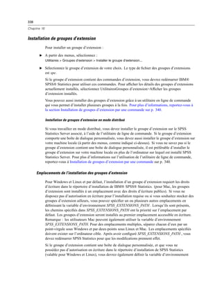 338
Chapitre 16
Installation de groupes d’extension
Pour installer un groupe d’extension :
E A partir des menus, sélectionnez :
Utilitaires > Groupes d’extension > Installer le groupe d’extension...
E Sélectionnez le groupe d’extension de votre choix. Le type de ﬁchier des groupes d’extensions
est spe.
Si le groupe d’extension contient des commandes d’extension, vous devrez redémarrer IBM®
SPSS® Statistics pour utiliser ces commandes. Pour afﬁcher les détails des groupes d’extensions
actuellement installés, sélectionnez UtilitairesGroupes d’extension>Afﬁcher les groupes
d’extension installés.
Vous pouvez aussi installer des groupes d’extension grâce à un utilitaire en ligne de commande
qui vous permet d’installer plusieurs groupes à la fois. Pour plus d’informations, reportez-vous à
la section Installation de groupes d’extension par une commande sur p. 340.
Installation de groupes d’extension en mode distribué
Si vous travaillez en mode distribué, vous devez installer le groupe d’extension sur le SPSS
Statistics Server associé, à l’aide de l’utilitaire de ligne de commande. Si le groupe d’extension
comporte une boîte de dialogue personnalisée, vous devez aussi installer le groupe d’extension sur
votre machine locale (à partir des menus, comme indiqué ci-dessus). Si vous ne savez pas si le
groupe d’extension contient une boîte de dialogue personnalisée, il est préférable d’installer le
groupe d’extension sur votre machine locale en plus de l’ordinateur sur lequel est installé SPSS
Statistics Server. Pour plus d’informations sur l’utilisation de l’utilitaire de ligne de commande,
reportez-vous à Installation de groupes d’extension par une commande sur p. 340.
Emplacements de l’installation des groupes d’extension
Pour Windows et Linux et par défaut, l’installation d’un groupe d’extension requiert les droits
d’écriture dans le répertoire d’installation de IBM® SPSS® Statistics. (pour Mac, les groupes
d’extension sont installés à un emplacement avec des droits d’écriture publics). Si vous ne
disposez pas d’autorisation en écriture pour l’installation requise ou si vous souhaitez stocker des
groupes d’extension ailleurs, vous pouvez spéciﬁer un ou plusieurs autres emplacements en
déﬁnissant la variable d’environnement SPSS_EXTENSIONS_PATH . Lorsqu’ils sont présents,
les chemins spéciﬁés dans SPSS_EXTENSIONS_PATH ont la priorité sur l’emplacement par
défaut. Les groupes d’extension seront installés au premier emplacement accessible en écriture.
Remarque : les utilisateurs Mac peuvent également utiliser la variable d’environnement
SPSS_EXTENSIONS_PATH. Pour des emplacements multiples, séparez chacun d’eux par un
point-virgule sous Windows et par deux-points sous Linux et Mac. Les emplacements spéciﬁés
doivent exister sur l’ordinateur cible. Après avoir conﬁguré SPSS_EXTENSIONS_PATH , vous
devez redémarrer SPSS Statistics pour que les modiﬁcations prennent effet.
Si le groupe d’extension contient une boîte de dialogue personnalisée, et que vous ne
possédez pas d’autorisation en écriture dans le répertoire d’installation de SPSS Statistics
(valable pour Windows et Linux), vous devrez également déﬁnir la variable d’environnement
 