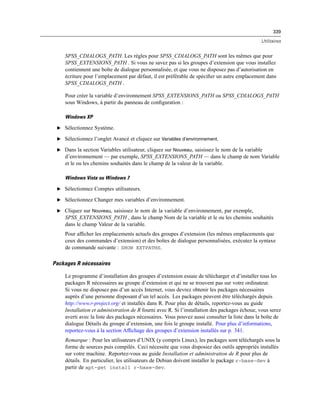 339
Utilitaires
SPSS_CDIALOGS_PATH. Les règles pour SPSS_CDIALOGS_PATH sont les mêmes que pour
SPSS_EXTENSIONS_PATH . Si vous ne savez pas si les groupes d’extension que vous installez
contiennent une boîte de dialogue personnalisée, et que vous ne disposez pas d’autorisation en
écriture pour l’emplacement par défaut, il est préférable de spéciﬁer un autre emplacement dans
SPSS_CDIALOGS_PATH .
Pour créer la variable d’environnement SPSS_EXTENSIONS_PATH ou SPSS_CDIALOGS_PATH
sous Windows, à partir du panneau de conﬁguration :
Windows XP
E Sélectionnez Système.
E Sélectionnez l’onglet Avancé et cliquez sur Variables d’environnement.
E Dans la section Variables utilisateur, cliquez sur Nouveau, saisissez le nom de la variable
d’environnement — par exemple, SPSS_EXTENSIONS_PATH — dans le champ de nom Variable
et le ou les chemins souhaités dans le champ de la valeur de la variable.
Windows Vista ou Windows 7
E Sélectionnez Comptes utilisateurs.
E Sélectionnez Changer mes variables d’environnement.
E Cliquez sur Nouveau, saisissez le nom de la variable d’environnement, par exemple,
SPSS_EXTENSIONS_PATH , dans le champ Nom de la variable et le ou les chemins souhaités
dans le champ Valeur de la variable.
Pour afﬁcher les emplacements actuels des groupes d’extension (les mêmes emplacements que
ceux des commandes d’extension) et des boîtes de dialogue personnalisées, exécutez la syntaxe
de commande suivante : SHOW EXTPATHS.
Packages R nécessaires
Le programme d’installation des groupes d’extension essaie de télécharger et d’installer tous les
packages R nécessaires au groupe d’extension et qui ne se trouvent pas sur votre ordinateur.
Si vous ne disposez pas d’un accès Internet, vous devrez obtenir les packages nécessaires
auprès d’une personne disposant d’un tel accès. Les packages peuvent être téléchargés depuis
http://www.r-project.org/ et installés dans R. Pour plus de détails, reportez-vous au guide
Installation et administration de R fourni avec R. Si l’installation des packages échoue, vous serez
averti avec la liste des packages nécessaires. Vous pouvez aussi consulter la liste dans la boîte de
dialogue Détails du groupe d’extension, une fois le groupe installé. Pour plus d’informations,
reportez-vous à la section Afﬁchage des groupes d’extension installés sur p. 341.
Remarque : Pour les utilisateurs d’UNIX (y compris Linux), les packages sont téléchargés sous la
forme de sources puis compilés. Ceci nécessite que vous disposiez des outils appropriés installés
sur votre machine. Reportez-vous au guide Installation et administration de R pour plus de
détails. En particulier, les utilisateurs de Debian doivent installer le package r-base-dev à
partir de apt-get install r-base-dev.
 
