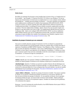 340
Chapitre 16
Droits d’accès
Par défaut, les packages R nécessaires seront installés dans le dossier library à l’emplacement où
R est installé — par exemple, C:Program FilesRR-2.10.1library sous Windows. Si vous ne
disposez pas d’autorisation en écriture pour cet emplacement ou si vous souhaitez stocker ailleurs
des packages R — installés pour des groupes d’extension — vous devez spéciﬁer un ou plusieurs
autres emplacements en déﬁnissant la variable d’environnement SPSS_RPACKAGES_PATH.
Lorsqu’ils existent, les chemins spéciﬁés dans SPSS_RPACKAGES_PATH ont la priorité sur
l’emplacement par défaut. Les packages R seront installés au premier emplacement accessible
en écriture. Pour des emplacements multiples, séparez chacun d’eux par un point-virgule sous
Windows et par deux-points sous Linux et Mac. Les emplacements spéciﬁés doivent exister sur
l’ordinateur cible. Après avoir conﬁguré SPSS_RPACKAGES_PATH, vous devez redémarrer
IBM® SPSS® Statistics pour que les modiﬁcations prennent effet. Pour plus d’informations
concernant la façon de déﬁnir une variable d’environnement sous Windows, reportez-vous à
Emplacements de l’installation des groupes d’extension sur p. 338.
Installation de groupes d’extension par une commande
Vous pouvez installer plusieurs groupes d’extensions à la fois en utilisant la commande de
ﬁchiers installextbundles.bat (installextbundles.sh pour les systèmes Mac et UNIX) situé dans le
répertoire d’installation de IBM® SPSS® Statistics. Pour Windows et Mac, l’utilitaire se trouve
dans la racine du répertoire d’installation. Pour Linux et SPSS Statistics Server pour UNIX,
l’utilitaire se trouve dans le sous-répertoire bin du répertoire d’installation. L’utilitaire est conçu
pour s’exécuter à partir d’une invite de commandes et doit être exécuté depuis son emplacement
d’installation. Le format de la ligne de commande est :
installextbundles [–statssrv] [–download no|yes ] –source <folder> | <filename>...
-statssrv. Spéciﬁe que vous exécutez l’utilitaire sur SPSS Statistics Server. Vous devez aussi
installer les mêmes groupes d’extension sur les machines clientes qui se connectent au serveur.
-download no|yes. Spéciﬁe si l’utilitaire est autorisé à accéder à Internet aﬁn de télécharger tous
les packages R nécessaires aux groupes d’extension spéciﬁés. La valeur par défaut est no. Si vous
conservez la valeur par défaut ou si vous ne disposez pas d’un accès Internet, vous devrez installer
manuellement tous les packages R nécessaires. Pour plus d’informations, reportez-vous à la
section Packages R nécessaires sur p. 339.
–source <folder> | <filename>... Spéciﬁe les groupes d’extension à installer. Vous pouvez spéciﬁer
le chemin vers un dossier contenant des groupes d’extension ou vous pouvez spéciﬁer une
liste de noms de ﬁchiers de groupes d’extension. Si vous spéciﬁez un dossier, tous les groupes
d’extensions (ﬁchier de type .spe) trouvés dans le dossier seront installés. Séparez plusieurs
noms de ﬁchiers à l’aide d’un ou de plusieurs espaces. Encadrez les chemins par des guillemets,
s’ils contiennent des espaces.
Remarque : Lors de l’exécution de installextbundles.sh sur SPSS Statistics Server pour UNIX, le
shell Bash doit se trouver sur le serveur.
 