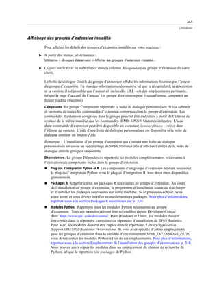 341
Utilitaires
Affichage des groupes d’extension installés
Pour afﬁcher les détails des groupes d’extension installés sur votre machine :
E A partir des menus, sélectionnez :
Utilitaires > Groupes d’extension > Afficher les groupes d’extension installés...
E Cliquez sur le texte en surbrillance dans la colonne Récapitulatif du groupe d’extension de votre
choix.
La boîte de dialogue Détails du groupe d’extension afﬁche les informations fournies par l’auteur
du groupe d’extension. En plus des informations nécessaires, tel que le récapitulatif, la description
et la version, il est possible que l’auteur ait inclus des URL vers des emplacements pertinents,
tel que la page d’accueil de l’auteur. Un groupe d’extension peut éventuellement comporter un
ﬁchier readme (lisezmoi).
Composants. Le groupe Composants répertorie la boîte de dialogue personnalisée, le cas échéant,
et les noms de toutes les commandes d’extension comprises dans le groupe d’extension. Les
commandes d’extension comprises dans le groupe peuvent être exécutées à partir de l’éditeur de
syntaxe de la même manière que les commandes IBM® SPSS® Statistics intégrées. L’aide
dune commande d’extension peut être disponible en exécutant CommandName /HELP dans
l’éditeur de syntaxe. L’aide d’une boîte de dialogue personnalisée est disponible si la boîte de
dialogue contient un bouton Aide.
Remarque : L’installation d’un groupe d’extension qui contient une boîte de dialogue
personnalisée nécessite un redémarrage de SPSS Statistics aﬁn d’afﬁcher l’entrée de la boîte de
dialogue dans le groupe Composants.
Dépendances. Le groupe Dépendances répertorie les modules complémentaires nécessaires à
l’exécution des composants inclus dans le groupe d’extension.
 Plug-ins d’intégration Python et R. Les composants d’un groupe d’extension peuvent nécessiter
le plug-in d’intégration Python et/ou le plug-in d’intégration R, tous deux étant disponibles
gratuitement.
 Packages R. Répertorie tous les packages R nécessaires au groupe d’extension. Au cours
de l’installation du groupe d’extension, le programme d’installation essaie de télécharger
et d’installer les packages nécessaires sur votre machine. Si le processus échoue, vous
serez averti et vous devrez installer manuellement ces packages. Pour plus d’informations,
reportez-vous à la section Packages R nécessaires sur p. 339.
 Modules Python. Répertorie tous les modules Python nécessaires au groupe
d’extension. Tous ces modules doivent être accessibles depuis Developer Central
dans http://www.spss.com/devcentral. Pour Windows et Linux, les modules doivent
être copiés dans le répertoire extensions du répertoire d’installation de SPSS Statistics.
Pour Mac, les modules doivent être copiés dans le répertoire /Library/Application
Support/IBM/SPSS/Statistics/19/extensions. Si vous avez spéciﬁé d’autres emplacements
pour les groupes d’extension dans la variable d’environnement SPSS_EXTENSIONS_PATH,
vous devez copier les modules Python à l’un de ces emplacements. Pour plus d’informations,
reportez-vous à la section Emplacements de l’installation des groupes d’extension sur p. 338.
Vous pouvez aussi copier les modules dans un emplacement du chemin de recherche de
Python, tel que le répertoire site-packages de Python.
 