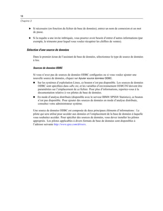 18
Chapitre 3
E Si nécessaire (en fonction du ﬁchier de base de données), entrez un nom de connexion et un mot
de passe.
E Si la requête a une invite imbriquée, vous pourrez avoir besoin d’entrer d’autres informations (par
exemple, le trimestre pour lequel vous voulez récupérer les chiffres de ventes).
Sélection d’une source de données
Dans le premier écran de l’assistant de base de données, sélectionnez le type de source de données
à lire.
Sources de données ODBC
Si vous n’avez pas de sources de données ODBC conﬁgurées ou si vous voulez ajouter une
nouvelle source de données, cliquez sur Ajouter source données ODBC.
 Sur les systèmes d’exploitation Linux, ce bouton n’est pas disponible. Les sources de données
ODBC sont spéciﬁées dans odbc.ini, et les variables d’environnement ODBCINI doivent être
paramétrées sur l’emplacement de ce ﬁchier. Pour plus d’informations, reportez-vous à la
documentation relative à vos pilotes de base de données.
 En mode d’analyse distribuée (disponible avec le serveur IBM® SPSS® Statistics), ce bouton
n’est pas disponible. Pour ajouter des sources de données en mode d’analyse distribuée,
consultez votre administrateur système.
Une source de données ODBC est composée de deux principaux éléments d’informations : Le
pilote qui sera utilisé pour accéder aux données et l’emplacement de la base de données à laquelle
vous souhaitez accéder. Pour spéciﬁer des sources de données, vous devez installer les pilotes
appropriés. Les pilotes applicables à divers formats de base de données sont disponibles à
l’adresse suivante http://www.spss.com/drivers.
 