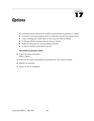 Chapitre
17
Options
Les commandes Options permettent de contrôler un grand nombre de paramètres, y compris :
 le journal de session qui enregistre toutes les commandes exécutées dans chaque session
 l’ordre d’afﬁchage des variables dans les listes source des boîtes de dialogue
 les éléments afﬁchés et masqués dans les nouveaux résultats
 Modèle de tableau pour les nouveaux tableaux pivotants.
 les formats monétaires personnalisés (devises)
Pour modifier les paramètres d’option
E A partir des menus, sélectionnez :
Edition > Options...
E Cliquez sur les onglets correspondant aux paramètres que vous souhaitez modiﬁer.
E Modiﬁez les paramètres.
E Cliquez sur OK ou sur Appliquer.
© Copyright SPSS Inc. 1989, 2010 342
 