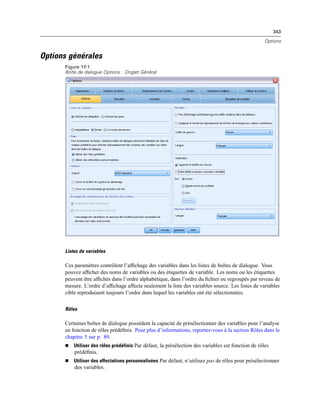 343
Options
Options générales
Figure 17-1
Boîte de dialogue Options : Onglet Général
Listes de variables
Ces paramètres contrôlent l’afﬁchage des variables dans les listes de boîtes de dialogue. Vous
pouvez afﬁcher des noms de variables ou des étiquettes de variable. Les noms ou les étiquettes
peuvent être afﬁchés dans l’ordre alphabétique, dans l’ordre du ﬁchier ou regroupés par niveau de
mesure. L’ordre d’afﬁchage affecte seulement la liste des variables source. Les listes de variables
cible reproduisent toujours l’ordre dans lequel les variables ont été sélectionnées.
Rôles
Certaines boîtes de dialogue possèdent la capacité de présélectionner des variables pour l’analyse
en fonction de rôles prédéﬁnis. Pour plus d’informations, reportez-vous à la section Rôles dans le
chapitre 5 sur p. 89.
 Utiliser des rôles prédéfinis Par défaut, la présélection des variables est fonction de rôles
prédéﬁnis.
 Utiliser des affectations personnalisées Par défaut, n’utilisez pas de rôles pour présélectionner
des variables.
 