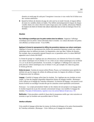 345
Options
données en mode page de code puis l’enregistrer à nouveau si vous voulez lire le ﬁchier avec
des versions antérieures.
 Quand les ﬁchiers de données de page de code sont lus en mode Unicode, la largeur déﬁnie
de toutes les variables chaîne est triplée. Pour déﬁnir automatiquement la largeur de chaque
variable chaîne à la valeur observée la plus longue pour cette variable, sélectionnez Réduire
les largeurs de chaîne en fonction des valeurs observées dans la boîte de dialogue Ouvrir les
données.
Résultats
Pas d’affichage scientifique pour les petits nombres dans les tableaux. Supprime l’afﬁchage
scientiﬁque pour les petites valeurs décimales dans le résultat. Les valeurs décimales très petites
sont afﬁchées au format suivant : 0 (ou 0,000).
Appliquer le format de regroupement de chiffres des paramètres régionaux aux valeurs numériques.
Applique le format de regroupement des chiffres des paramètres régionaux actuels aux valeurs
numériques dans les tableaux pivotants, les diagrammes, ainsi que dans l’éditeur de données.
Par exemple, dans un paramètre régional français avec ce paramètre activé, la valeur 34419,57
apparaîtra sous la forme 34 419,57.
Le format de groupe ne s’applique pas aux arborescences, aux éléments du Viewer de modèle,
aux valeurs numériques avec le format DOT ou COMMA ou aux valeurs numériques avec un format
DOLLAR ou de devise personnalisée. En revanche, il s’applique à l’afﬁchage de la valeur des
jours pour les valeurs numériques avec le format DTIME, par exemple à la valeur de jjj dans
le format jjj hh:mm.
Unités de mesure : Système de mesure utilisé (Points, Pouces, ou Centimètres) pour spéciﬁer les
attributs tels que les marges de cellules du tableau pivotant, les largeurs de cellules et l’espace
d’impression entre les tableaux
Langage : Contrôle le langage utilisé dans les résultats. Ne s’applique pas aux résultats en texte
simple. La liste des langages disponibles dépend des ﬁchiers de langage installés. (Remarque :
Cela n’affecte pas le langage de l’interface utilisateur). En fonction du langage, vous pourrez avoir
besoin d’utiliser un encodage Unicode aﬁn que les caractères soient représentés correctement.
Remarque : Les scripts personnalisés fondés sur des chaînes de texte propres à un langage dans
le résultat risquent de ne pas être exécutés correctement lorsque vous modiﬁez le langage des
résultats. Pour plus d’informations, reportez-vous à la section Options Script sur p. 361.
Notification : Cette procédure contrôle la façon dont le programme notiﬁe que votre exécution est
terminée et que les résultats sont accessibles dans le Viewer.
Interface utilisateur
Cela contrôle le langage utilisé dans les menus, les boîtes de dialogues et les autres fonctionnalités
de l’interface utilisateur. (Remarque : Cela n’affecte pas le langage des résultats).
 