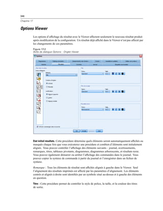 346
Chapitre 17
Options Viewer
Les options d’afﬁchage du résultat avec le Viewer affectent seulement le nouveau résultat produit
après modiﬁcation de la conﬁguration. Un résultat déjà afﬁché dans le Viewer n’est pas affecté par
les changements de ces paramètres.
Figure 17-2
Boîte de dialogue Options : Onglet Viewer
Etat initial résultats. Cette procédure détermine quels éléments seront automatiquement afﬁchés ou
masqués chaque fois que vous exécuterez une procédure et combien d’éléments sont initialement
alignés. Vous pouvez contrôler l’afﬁchage des éléments suivants : journal, avertissements,
remarques, titres, tableaux pivotants, diagrammes, diagrammes arborescents, et résultats texte.
Vous pouvez également démarrer ou arrêter l’afﬁchage des commandes dans le journal. Vous
pouvez copier la syntaxe de commande à partir du journal et l’enregistrer dans un ﬁchier de
syntaxe.
Remarque : Tous les éléments de résultat sont afﬁchés alignés à gauche dans le Viewer. Seul
l’alignement des résultats imprimés est affecté par les paramètres d’alignement. Les éléments
centrés et alignés à droite sont identiﬁés par un symbole situé au-dessus et à gauche des éléments
en question.
Titre : Cette procédure permet de contrôler le style de police, la taille, et la couleur des titres
de sortie.
 