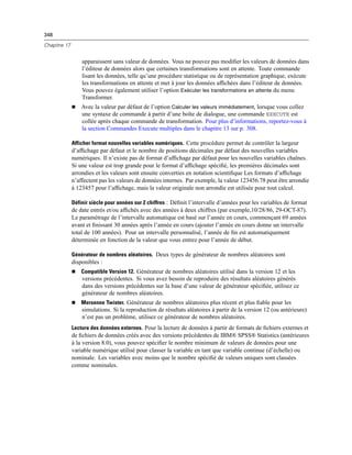348
Chapitre 17
apparaissent sans valeur de données. Vous ne pouvez pas modiﬁer les valeurs de données dans
l’éditeur de données alors que certaines transformations sont en attente. Toute commande
lisant les données, telle qu’une procédure statistique ou de représentation graphique, exécute
les transformations en attente et met à jour les données afﬁchées dans l’éditeur de données.
Vous pouvez également utiliser l’option Exécuter les transformations en attente du menu
Transformer.
 Avec la valeur par défaut de l’option Calculer les valeurs immédiatement, lorsque vous collez
une syntaxe de commande à partir d’une boîte de dialogue, une commande EXECUTE est
collée après chaque commande de transformation. Pour plus d’informations, reportez-vous à
la section Commandes Execute multiples dans le chapitre 13 sur p. 308.
Afficher format nouvelles variables numériques. Cette procédure permet de contrôler la largeur
d’afﬁchage par défaut et le nombre de positions décimales par défaut des nouvelles variables
numériques. Il n’existe pas de format d’afﬁchage par défaut pour les nouvelles variables chaînes.
Si une valeur est trop grande pour le format d’afﬁchage spéciﬁé, les premières décimales sont
arrondies et les valeurs sont ensuite converties en notation scientiﬁque Les formats d’afﬁchage
n’affectent pas les valeurs de données internes. Par exemple, la valeur 123456.78 peut être arrondie
à 123457 pour l’afﬁchage, mais la valeur originale non arrondie est utilisée pour tout calcul.
Définir siècle pour années sur 2 chiffres : Déﬁnit l’intervalle d’années pour les variables de format
de date entrés et/ou afﬁchés avec des années à deux chiffres (par exemple,10/28/86, 29-OCT-87).
Le paramétrage de l’intervalle automatique est basé sur l’année en cours, commençant 69 années
avant et ﬁnissant 30 années après l’année en cours (ajouter l’année en cours donne un intervalle
total de 100 années). Pour un intervalle personnalisé, l’année de ﬁn est automatiquement
déterminée en fonction de la valeur que vous entrez pour l’année de début.
Générateur de nombres aléatoires. Deux types de générateur de nombres aléatoires sont
disponibles :
 Compatible Version 12. Générateur de nombres aléatoires utilisé dans la version 12 et les
versions précédentes. Si vous avez besoin de reproduire des résultats aléatoires générés
dans des versions précédentes sur la base d’une valeur de générateur spéciﬁée, utilisez ce
générateur de nombres aléatoires.
 Mersenne Twister. Générateur de nombres aléatoires plus récent et plus ﬁable pour les
simulations. Si la reproduction de résultats aléatoires à partir de la version 12 (ou antérieure)
n’est pas un problème, utilisez ce générateur de nombres aléatoires.
Lecture des données externes. Pour la lecture de données à partir de formats de ﬁchiers externes et
de ﬁchiers de données créés avec des versions précédentes de IBM® SPSS® Statistics (antérieures
à la version 8.0), vous pouvez spéciﬁer le nombre minimum de valeurs de données pour une
variable numérique utilisé pour classer la variable en tant que variable continue (d’échelle) ou
nominale. Les variables avec moins que le nombre spéciﬁé de valeurs uniques sont classées
comme nominales.
 