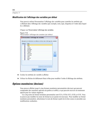 350
Chapitre 17
Modification de l’affichage des variables par défaut
Vous pouvez utiliser Personnaliser l’afﬁchage des variables pour contrôler les attributs qui
s’afﬁchent dans Afﬁchage des variables (par exemple, nom, type, étiquette) et l’ordre dans lequel
ils s’afﬁchent.
Cliquez sur Personnaliser l’affichage des variables.
Figure 17-4
Personnaliser l’affichage des variables (par défaut)
E Cochez les attributs de variable à afﬁcher.
E Utilisez les ﬂèches de déﬁlement Haut et Bas pour modiﬁer l’ordre d’afﬁchage des attributs.
Options monétaires (devises)
Vous pouvez afﬁcher jusqu’à cinq formats monétaires personnalisés (devises) qui peuvent
comprendre des caractères spéciaux de préﬁxe et sufﬁxe, et qui peuvent recevoir un traitement
spécial pour les valeurs négatives.
Les cinq noms de format monétaire personnalisé sont CCA, CCB, CCC, CCD, et CCE. Vous
ne pouvez pas modiﬁer les noms de format ou en ajouter de nouveaux. Pour modiﬁer un format
monétaire personnalisé, sélectionnez le nom du format à partir de la liste source et procédez aux
modiﬁcations souhaitées.
 