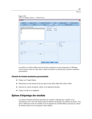 351
Options
Figure 17-5
Boîte de dialogue Options : Onglet Devise
Les préﬁxes et sufﬁxes déﬁnis pour les formats monétaires servent uniquement à l’afﬁchage.
Vous ne pouvez saisir de valeur dans l’éditeur de données en utilisant des caractères monétaires
personnalisés.
Création de formats monétaires personnalisés
E Cliquez sur l’onglet Devise.
E Sélectionnez un des formats de devises dans la liste (CCA, CCB, CCC, CCD et CCE).
E Saisissez les valeurs de préﬁxe, sufﬁxe, et de séparateur décimal
E Cliquez sur OK ou sur Appliquer.
Options d’étiquetage des résultats
Les options Etiquettes Résultats permettent de contrôler l’afﬁchage des variables et les
informations sur la valeur des données dans les tableaux de légende et les tableaux pivotants. Vous
pouvez afﬁcher les noms de variables et/ou les étiquettes de variable déﬁnies ainsi que les valeurs
de données réelles et/ou les étiquettes valeur déﬁnies.
 