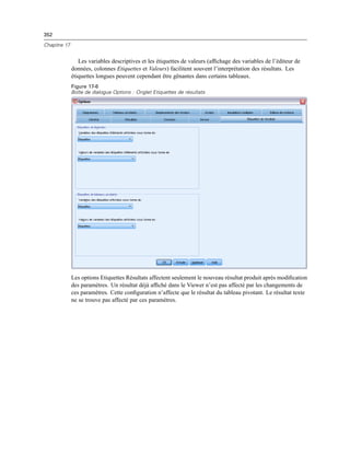 352
Chapitre 17
Les variables descriptives et les étiquettes de valeurs (afﬁchage des variables de l’éditeur de
données, colonnes Etiquettes et Valeurs) facilitent souvent l’interprétation des résultats. Les
étiquettes longues peuvent cependant être gênantes dans certains tableaux.
Figure 17-6
Boîte de dialogue Options : Onglet Etiquettes de résultats
Les options Etiquettes Résultats affectent seulement le nouveau résultat produit après modiﬁcation
des paramètres. Un résultat déjà afﬁché dans le Viewer n’est pas affecté par les changements de
ces paramètres. Cette conﬁguration n’affecte que le résultat du tableau pivotant. Le résultat texte
ne se trouve pas affecté par ces paramètres.
 