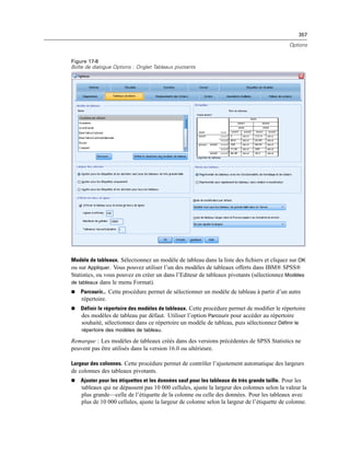 357
Options
Figure 17-8
Boîte de dialogue Options : Onglet Tableaux pivotants
Modèle de tableaux. Sélectionnez un modèle de tableau dans la liste des ﬁchiers et cliquez sur OK
ou sur Appliquer. Vous pouvez utiliser l’un des modèles de tableaux offerts dans IBM® SPSS®
Statistics, ou vous pouvez en créer un dans l’Editeur de tableaux pivotants (sélectionnez Modèles
de tableaux dans le menu Format).
 Parcourir... Cette procédure permet de sélectionner un modèle de tableau à partir d’un autre
répertoire.
 Définir le répertoire des modèles de tableaux. Cette procédure permet de modiﬁer le répertoire
des modèles de tableau par défaut. Utiliser l’option Parcourir pour accéder au répertoire
souhaité, sélectionnez dans ce répertoire un modèle de tableau, puis sélectionnez Définir le
répertoire des modèles de tableau.
Remarque : Les modèles de tableaux créés dans des versions précédentes de SPSS Statistics ne
peuvent pas être utilisés dans la version 16.0 ou ultérieure.
Largeur des colonnes. Cette procédure permet de contrôler l’ajustement automatique des largeurs
de colonnes des tableaux pivotants.
 Ajuster pour les étiquettes et les données sauf pour les tableaux de très grande taille. Pour les
tableaux qui ne dépassent pas 10 000 cellules, ajuste la largeur des colonnes selon la valeur la
plus grande—celle de l’étiquette de la colonne ou celle des données. Pour les tableaux avec
plus de 10 000 cellules, ajuste la largeur de colonne selon la largeur de l’étiquette de colonne.
 