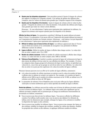 358
Chapitre 17
 Ajuster pour les étiquettes uniquement. Cette procédure permet d’ajuster la largeur de colonne
par rapport à la largeur de l’étiquette colonne. Ceci permet de générer des tableaux plus
compacts, mais les valeurs de données plus grandes que l’étiquette risquent d’être tronquées.
 Ajuster pour les étiquettes et les données. Ajuste la largeur de colonne selon la valeur la plus
grande : l’étiquette de colonne ou la valeur de données. Cela produit des tableaux plus larges,
mais garantit que toutes les valeurs seront afﬁchées.
Remarque : Si vous sélectionnez l’option pour représenter plus rapidement les tableaux, les
largeurs de colonnes sont toujours ajustées pour les étiquettes et les données.
Afficher les blocs de lignes. Ces paramètres contrôlent l’afﬁchage de grands tableaux pivotants
dans le Viewer. Ces paramètres n’ont aucun effet sur l’impression des grands tableaux pivotants ni
sur l’exportation des résultats aux formats externes. (Remarque : cette option n’est pas disponible
si vous sélectionnez l’option pour représenter plus rapidement les tableaux.)
 Afficher le tableau sous la forme de blocs de lignes. Les tableaux apparaissant dans le Viewer
sous la forme de sections et les commandes de navigation vous permettent d’afﬁcher
différentes sections du tableau.
 Lignes à afficher. Déﬁnit le nombre de lignes à afﬁcher dans chaque section. La valeur doit
être un entier compris entre 10 et 1000.
 Nombre de cellules maximum. Déﬁnit le nombre de cellules maximum à afﬁcher dans chaque
section. La valeur doit être un entier compris entre 1000 et 100 000.
 Tolérance Veuve/Orpheline. Contrôle le nombre maximal de lignes de la dimension de ligne la
plus interne du tableau à diviser entre les vues afﬁchées du tableau. Par exemple, s’il existe
six catégories dans chaque groupe de la dimension de ligne la plus interne, en spéciﬁant une
valeur de six, vous évitez qu’un groupe ne soit divisé entre les vues afﬁchées. La valeur doit
être un entier et ne peut pas être supérieure à la valeur du nombre de lignes à afﬁcher.
Plusieurs facteurs peuvent avoir un effet sur le nombre de lignes afﬁchées, notamment :
 si la valeur du nombre de cellules maximum est atteinte avant la valeur du nombre de lignes
à afﬁcher alors le tableau est scindé à cet endroit là. Par exemple, si le nombre de lignes à
afﬁcher est de 1000 et que le nombre de cellules maximum est de 10 000, un tableau avec 20
colonnes sera afﬁché en blocs de 500 lignes.
 Le paramètre de tolérance Veuve/Orpheline peut avoir pour effet que les lignes afﬁchées
soient plus ou moins nombreuses que la valeur spéciﬁée du nombre de lignes à afﬁcher.
Rendu des tableaux. Les tableaux peuvent être rendus sous la forme de tableaux pivotants complets
ou sous la forme de tableaux légers. Les tableaux légers sont rendus plus rapidement que les
tableaux pivotants complets mais ne prennent pas en charge de nombreuses fonctionnalités de
pivotement et d’édition, notamment :
 Vous ne pouvez pas faire pivoter les tableaux légers. Vous pouvez afﬁcher les différentes
couches d’un tableau multi-couches mais vous ne pouvez pas déplacer les éléments du
tableau entre les dimensions (par exemple, échanger les lignes et les colonnes) ni modiﬁer
la disposition des lignes ou des colonnes.
 Vous ne pouvez pas modiﬁer les tableaux légers. Vous ne pouvez pas masquer des lignes ou
des colonnes, modiﬁer les largeurs des colonnes, modiﬁer les valeurs des données, modiﬁer
les propriétés des cellules ou des tableaux, ni appliquer différents modèles de tableau.
 