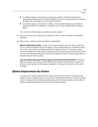 359
Options
 Les tableaux légers ne prennent pas en charge les propriétés de bordure de dimension
personnalisées déﬁnies dans les modèles de tableau. Toutes les autres propriétés des modèles
de tableau sont accessibles lors de la création du tableau.
 Les tableaux légers ne pouvant être modiﬁés, la fonctionnalité Remplacer de la boîte de
dialogue Rechercher et remplacer ne remplacera pas la valeur spéciﬁée dans les tableaux
légers.
Pour convertir un tableau léger en un tableau pivotant complet :
E Faites un clic droit sur le tableau dans la fenêtre du Viewer ou dans la fenêtre de modiﬁcation
du tableau.
E Dans le menu contextuel, choisissez Activer le mode d’édition
Mode de modification par dйfaut. Contrôle l’activation des tableaux pivotants dans la fenêtre du
Viewer ou dans une fenêtre séparée. Par défaut, le fait de double-cliquer sur un tableau pivotant
active tout sauf les tableaux de grande taille dans la fenêtre du Viewer. Vous pouvez choisir
d’activer les tableaux pivotants dans une fenêtre séparée ou de sélectionner une déﬁnition de taille
qui ouvrira de plus petits tableaux pivotants dans la fenêtre du Viewer et de plus grands tableaux
pivotants dans une fenêtre séparée.
Copie des tableaux larges dans le Presse-papiers au format texte enrichi (format RTF). Lorsque des
tableaux pivotants sont collés au format Word/RTF, les tableaux trop larges pour la largeur du
document seront ajustés ou réduits pour correspondre à la largeur du document, soit ils seront
inchangés.
Options Emplacements des fichiers
Les options de l’onglet Emplacements des ﬁchiers permettent de contrôler l’emplacement par
défaut qu’utilisera l’application pour l’ouverture et l’enregistrement de ﬁchiers au début de chaque
session, l’emplacement du ﬁchier journal,l’emplacement du dossier temporaire, et le nombre de
ﬁchiers qui apparaissent dans la liste des ﬁchiers récemment utilisés.
 
