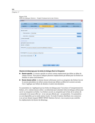 360
Chapitre 17
Figure 17-9
Boîte de dialogue Options : Onglet Emplacements des fichiers
Dossiers de démarrage pour les boîtes de dialogue Ouvrir et Enregistrer
 Dossier spécifié. Le dossier spéciﬁé est utilisé comme emplacement par défaut au début de
chaque session. Vous pouvez indiquer plusieurs emplacements par défaut pour les ﬁchiers de
données et autres (non-données).
 Dernier dossier utilisé. Le dernier dossier utilisé pour ouvrir ou enregistrer des ﬁchiers lors de
la session précédente est utilisé comme dossier par défaut au début de la session suivante.
Ceci s’applique aux ﬁchiers de données et autres (non-données).
Ces paramètres ne s’appliquent qu’aux boîtes de dialogue pour l’ouverture et l’enregistrement de
ﬁchiers, et le « dernier dossier utilisé » est déterminé par la dernière boîte de dialogue utilisée pour
ouvrir ou enregistrer un ﬁchier. Les ﬁchiers ouverts ou enregistrés par le biais de la syntaxe de
commande n’ont aucun effet sur—et ne sont pas affectés par—ces paramètres. Ces paramètres
ne sont disponibles qu’en mode analyse locale. En mode d’analyse distribuée avec connexion
à un serveur distant (requiert IBM® SPSS® Statistics Server), vous ne pouvez pas contrôler
les emplacements du dossier de démarrage.
 