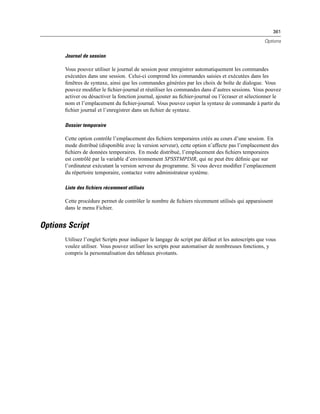 361
Options
Journal de session
Vous pouvez utiliser le journal de session pour enregistrer automatiquement les commandes
exécutées dans une session. Celui-ci comprend les commandes saisies et exécutées dans les
fenêtres de syntaxe, ainsi que les commandes générées par les choix de boîte de dialogue. Vous
pouvez modiﬁer le ﬁchier-journal et réutiliser les commandes dans d’autres sessions. Vous pouvez
activer ou désactiver la fonction journal, ajouter au ﬁchier-journal ou l’écraser et sélectionner le
nom et l’emplacement du ﬁchier-journal. Vous pouvez copier la syntaxe de commande à partir du
ﬁchier journal et l’enregistrer dans un ﬁchier de syntaxe.
Dossier temporaire
Cette option contrôle l’emplacement des ﬁchiers temporaires créés au cours d’une session. En
mode distribué (disponible avec la version serveur), cette option n’affecte pas l’emplacement des
ﬁchiers de données temporaires. En mode distribué, l’emplacement des ﬁchiers temporaires
est contrôlé par la variable d’environnement SPSSTMPDIR, qui ne peut être déﬁnie que sur
l’ordinateur exécutant la version serveur du programme. Si vous devez modiﬁer l’emplacement
du répertoire temporaire, contactez votre administrateur système.
Liste des fichiers récemment utilisés
Cette procédure permet de contrôler le nombre de ﬁchiers récemment utilisés qui apparaissent
dans le menu Fichier.
Options Script
Utilisez l’onglet Scripts pour indiquer le langage de script par défaut et les autoscripts que vous
voulez utiliser. Vous pouvez utiliser les scripts pour automatiser de nombreuses fonctions, y
compris la personnalisation des tableaux pivotants.
 