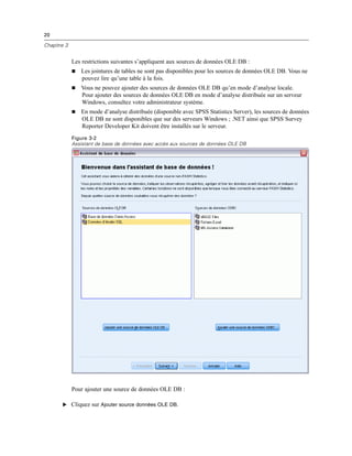 20
Chapitre 3
Les restrictions suivantes s’appliquent aux sources de données OLE DB :
 Les jointures de tables ne sont pas disponibles pour les sources de données OLE DB. Vous ne
pouvez lire qu’une table à la fois.
 Vous ne pouvez ajouter des sources de données OLE DB qu’en mode d’analyse locale.
Pour ajouter des sources de données OLE DB en mode d’analyse distribuée sur un serveur
Windows, consultez votre administrateur système.
 En mode d’analyse distribuée (disponible avec SPSS Statistics Server), les sources de données
OLE DB ne sont disponibles que sur des serveurs Windows ; .NET ainsi que SPSS Survey
Reporter Developer Kit doivent être installés sur le serveur.
Figure 3-2
Assistant de base de données avec accès aux sources de données OLE DB
Pour ajouter une source de données OLE DB :
E Cliquez sur Ajouter source données OLE DB.
 