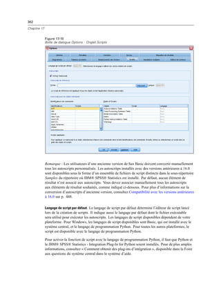 362
Chapitre 17
Figure 17-10
Boîte de dialogue Options : Onglet Scripts
Remarque : Les utilisateurs d’une ancienne version de Sax Basic doivent convertir manuellement
tous les autoscripts personnalisés. Les autoscritps installés avec des versions antérieures à 16.0
sont disponibles sous la forme d’un ensemble de ﬁchiers de script distincts dans le sous-répertoire
Samples du répertoire où IBM® SPSS® Statistics est installé. Par défaut, aucun élément de
résultat n’est associé aux autoscripts. Vous devez associer manuellement tous les autoscripts
aux éléments de résultat souhaités, comme indiqué ci-dessous. Pour plus d’informations sur la
conversion d’autoscripts d’ancienne version, consultez Compatibilité avec les versions antérieures
à 16.0 sur p. 448.
Langage de script par défaut. Le langage de script par défaut détermine l’éditeur de script lancé
lors de la création de scripts. Il indique aussi le langage par défaut dont le ﬁchier exécutable
sera utilisé pour exécuter les autoscripts. Les langages de script disponibles dépendent de votre
plateforme. Pour Windows, les langages de script disponibles sont Basic, qui est installé avec le
système central, et le langage de programmation Python. Pour toutes les autres plateformes, le
script est disponible avec le langage de programmation Python.
Pour activer la fonction de script avec le langage de programmation Python, il faut que Python et
le IBM® SPSS® Statistics - Integration Plug-In for Python soient installés. Pour de plus amples
informations, consultez « Comment obtenir des plug-ins d’intégration », disponible dans la Foire
aux questions du système central dans le système d’aide.
 