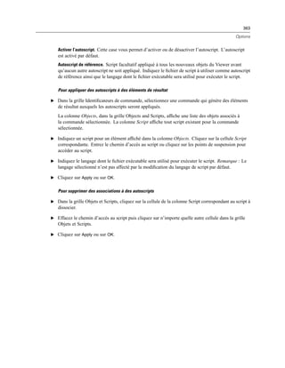363
Options
Activer l’autoscript. Cette case vous permet d’activer ou de désactiver l’autoscript. L’autoscript
est activé par défaut.
Autoscript de référence. Script facultatif appliqué à tous les nouveaux objets du Viewer avant
qu’aucun autre autoscript ne soit appliqué. Indiquez le ﬁchier de script à utiliser comme autoscript
de référence ainsi que le langage dont le ﬁchier exécutable sera utilisé pour exécuter le script.
Pour appliquer des autoscripts à des éléments de résultat
E Dans la grille Identiﬁcateurs de commande, sélectionnez une commande qui génère des éléments
de résultat auxquels les autoscripts seront appliqués.
La colonne Objects, dans la grille Objects and Scripts, afﬁche une liste des objets associés à
la commande sélectionnée. La colonne Script afﬁche tout script existant pour la commande
sélectionnée.
E Indiquez un script pour un élément afﬁché dans la colonne Objects. Cliquez sur la cellule Script
correspondante. Entrez le chemin d’accès au script ou cliquez sur les points de suspension pour
accéder au script.
E Indiquez le langage dont le ﬁchier exécutable sera utilisé pour exécuter le script. Remarque : Le
langage sélectionné n’est pas affecté par la modiﬁcation du langage de script par défaut.
E Cliquez sur Apply ou sur OK.
Pour supprimer des associations à des autoscripts
E Dans la grille Objets et Scripts, cliquez sur la cellule de la colonne Script correspondant au script à
dissocier.
E Effacez le chemin d’accès au script puis cliquez sur n’importe quelle autre cellule dans la grille
Objets et Scripts.
E Cliquez sur Apply ou sur OK.
 