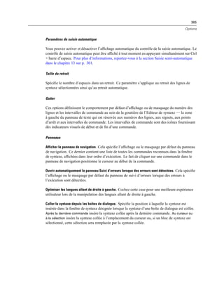 365
Options
Paramètres de saisie automatique
Vous pouvez activer et désactiver l’afﬁchage automatique du contrôle de la saisie automatique. Le
contrôle de saisie automatique peut être afﬁché à tout moment en appuyant simultanément sur Ctrl
+ barre d’espace. Pour plus d’informations, reportez-vous à la section Saisie semi-automatique
dans le chapitre 13 sur p. 301.
Taille du retrait
Spéciﬁe le nombre d’espaces dans un retrait. Ce paramètre s’applique au retrait des lignes de
syntaxe sélectionnées ainsi qu’au retrait automatique.
Gutter
Ces options déﬁnissent le comportement par défaut d’afﬁchage ou de masquage du numéro des
lignes et les intervalles de commande au sein de la gouttière de l’Editeur de syntaxe — la zone
à gauche du panneau de texte qui est réservée aux numéros des lignes, aux signets, aux points
d’arrêt et aux intervalles de commande. Les intervalles de commande sont des icônes fournissant
des indicateurs visuels de début et de ﬁn d’une commande.
Panneaux
Afficher le panneau de navigation. Cela spéciﬁe l’afﬁchage ou le masquage par défaut du panneau
de navigation. Ce dernier contient une liste de toutes les commandes reconnues dans la fenêtre
de syntaxe, afﬁchées dans leur ordre d’exécution. Le fait de cliquer sur une commande dans le
panneau de navigation positionne le curseur au début de la commande.
Ouvrir automatiquement le panneau Suivi d’erreurs lorsque des erreurs sont détectées. Cela spéciﬁe
l’afﬁchage ou le masquage par défaut du panneau de suivi d’erreurs lorsque des erreurs à
l’exécution sont détectées.
Optimiser les langues allant de droite à gauche. Cochez cette case pour une meilleure expérience
utilisateur lors de la manipulation des langues allant de droite à gauche.
Coller la syntaxe depuis les boîtes de dialogue. Spéciﬁe la position à laquelle la syntaxe est
insérée dans la fenêtre de syntaxe désignée lorsque la syntaxe d’une boîte de dialogue est collée.
Après la dernière commande insère la syntaxe collée après la dernière commande. Au curseur ou
à la sélection insère la syntaxe collée à l’emplacement du curseur ou, si un bloc de syntaxe est
sélectionné, cette sélection sera remplacée par la syntaxe collée.
 