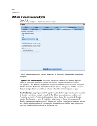 366
Chapitre 17
Options d’imputations multiples
Figure 17-12
Boîte de dialogue Options : Onglet Imputations multiples
L’onglet Imputations multiples contrôle deux sortes de préférences asssociées aux imputations
multiples :
L’apparence des données imputées. Par défaut, les cellules contenant des données imputées
auront un arrière-plan d’une autre couleur que celui des cellules contenant des données
non-imputées. Cette différence d’apparence des données imputées devrait faciliter la navigation
dans les ensembles de données et la recherche de ces cellules. Vous pouvez modiﬁer la couleur
d’arrière-plan par défaut des cellules, la police et afﬁcher les données imputées en gras.
Résultats d’analyse. Ce groupe contrôle le type de résultats du Viewer produits lorsqu’un ensemble
de données à imputation multiple est analysé. Par défaut, les résultats seront produits pour
l’ensemble de données d’origine (pré-imputation) et pour chacun des ensembles de données
imputés. De plus, pour ce genre de procédures qui prennent en charge le regroupement de
données imputées, des résultats combinés ﬁnaux seront générés. Lorsqu’un regroupement univarié
sera effectué, les diagnostiques de regroupement seront également afﬁchés. Mais vous pouvez
supprimer tous les résultats que vous ne désirez pas voir.
 