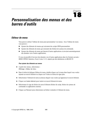 Chapitre
18
Personnalisation des menus et des
barres d’outils
Editeur de menu
Vous pouvez utiliser l’éditeur de menu pour personnaliser vos menus. Avec l’éditeur de menu
vous pouvez :
 Ajouter des éléments de menus qui exécutent des scripts SPSS personnalisés.
 Ajouter des éléments de menu qui exécutent des ﬁchiers de syntaxe de commande.
 Ajouter des éléments de menu qui lancent d’autres applications et envoient automatiquement
des données vers d’autres applications.
Il vous est possible d’envoyer des données vers d’autres applications dans les formats suivants :
IBM® SPSS® Statistics, Excel, Lotus 1-2-3, séparés par des tabulations et dBASE IV.
Pour ajouter des éléments aux menus
E A partir des menus, sélectionnez :
Affichage > Editeur de menu
E Dans la boîte de dialogue Editeur de menu, double-cliquez sur le menu dans lequel vous voulez
rajouter un nouvel élément ou cliquez sur l’icône en forme de signe plus.
E Sélectionnez l’élément de menu au-dessus duquel vous voulez qu’apparaisse le nouvel élément.
E Cliquez sur Insérer élément pour insérer un nouvel élément de menu.
E Sélectionnez le type de ﬁchier du nouvel élément (ﬁchier de script, ﬁchier de syntaxe de
commande ou application externe).
E Cliquez sur Parcourir pour sélectionner un ﬁchier à attacher à l’élément de menu.
© Copyright SPSS Inc. 1989, 2010 368
 