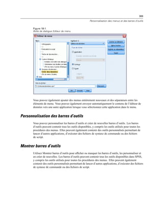 369
Personnalisation des menus et des barres d’outils
Figure 18-1
Boîte de dialogue Editeur de menu
Vous pouvez également ajouter des menus entièrement nouveaux et des séparateurs entre les
éléments de menu. Vous pouvez également envoyer automatiquement le contenu de l’éditeur de
données vers une autre application lorsque vous sélectionnez cette application dans le menu.
Personnalisation des barres d’outils
Vous pouvez personnaliser les barres d’outils et créer de nouvelles barres d’outils. Les barres
d’outils peuvent contenir tous les outils disponibles, y compris les outils utilisés pour toutes les
procédures des menus. Elles peuvent également contenir des outils personnalisés permettant de
lancer d’autres applications, d’exécuter des ﬁchiers de syntaxe de commande ou des ﬁchiers
de script.
Montrer barres d’outils
Utilisez Montrer barres d’outils pour afﬁcher ou masquer les barres d’outils, les personnaliser et
en créer de nouvelles. Les barres d’outils peuvent contenir tous les outils disponibles dans SPSS,
y compris les outils utilisés pour toutes les procédures des menus. Elles peuvent également
contenir des outils personnalisés permettant de lancer d’autres applications, d’exécuter des ﬁchiers
de syntaxe de commande ou des ﬁchiers de script.
 