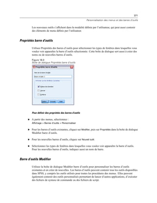 371
Personnalisation des menus et des barres d’outils
Les nouveaux outils s’afﬁchent dans la modalité déﬁnie par l’utilisateur, qui peut aussi contenir
des éléments de menu déﬁnis par l’utilisateur.
Propriétés barre d’outils
Utilisez Propriétés des barres d’outils pour sélectionner les types de fenêtres dans lesquelles vous
voulez voir apparaître la barre d’outils sélectionnée. Cette boîte de dialogue sert aussi à créer des
noms ou de nouvelles barres d’outils.
Figure 18-3
Boîte de dialogue Propriétés barre d’outils
Pour définir des propriétés des barres d’outils
E A partir des menus, sélectionnez :
Affichage > Barres d’outils > Personnaliser
E Pour les barres d’outils existantes, cliquez sur Modifier, puis sur Propriétés dans la boîte de dialogue
Modiﬁer barre d’outils.
E Pour les nouvelles barres d’outils, cliquez sur Nouvel outil.
E Sélectionnez les types de fenêtres dans lesquelles vous voulez voir apparaître la barre d’outils.
Pour les nouvelles barres d’outils, indiquez aussi un nom de barre.
Barre d’outils Modifier
Utilisez la boîte de dialogue Modiﬁer barre d’outils pour personnaliser les barres d’outils
existantes et en créer de nouvelles. Les barres d’outils peuvent contenir tous les outils disponibles
dans SPSS, y compris les outils utilisés pour toutes les procédures des menus. Elles peuvent
également contenir des outils personnalisés permettant de lancer d’autres applications, d’exécuter
des ﬁchiers de syntaxe de commande ou des ﬁchiers de script.
 