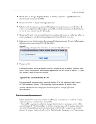 21
Fichiers de données
E Dans la boîte de dialogue Propriétés du liens de données, cliquez sur l’onglet Fournisseur et
sélectionnez le fournisseur OLE DB.
E Cliquez sur Suivant ou cliquez sur l’onglet Connexion.
E Sélectionnez la base de données en entrant l’emplacement du répertoire et le nom de la base de
données ou en cliquant sur le bouton pour accéder à la base de données. (Un nom d’utilisateur et
un mot de passe peuvent vous être demandés.)
E Cliquez sur OK après avoir saisi les informations nécessaires. (Vous pouvez vériﬁer que la base de
données indiquée est bien disponible en cliquant sur le bouton Tester la connexion.)
E Entrez un nom pour les informations de connexion à la base de données. (Ce nom s’afﬁchera dans
la liste des sources de données OLE DB disponibles.)
Figure 3-3
Boîte de dialogue Enregistrer les informations de connexion OLE DB en tant que
E Cliquez sur OK.
Cette opération vous renvoie au premier écran de l’assistant de base de données sur lequel vous
pouvez ensuite sélectionner le nom enregistré à partir de la liste des sources de données OLE DB
puis passer à l’étape suivante de l’assistant.
Suppression des sources de données OLE DB
Pour supprimer le nom de certaines sources de données de la liste qui répertorie les sources
OLE DB, supprimez le ﬁchier UDL comportant le nom de la source de données dans :
[lecteur]:Documents and Settings[nom d’utilisateur]Local SettingsApplication
DataSPSSUDL
Sélectionner des champs de données
L’étape Sélectionner des données contrôle les tableaux et les champs lus. Les champs base de
données (colonnes) sont lus comme des variables.
Si une table comporte un ou plusieurs champs sélectionnés, tous ses champs seront visibles
dans les fenêtres de l’Assistant de base de données suivantes, mais seuls les champs sélectionnés
dans cette boîte de dialogue seront importés comme variables. Cela vous permet de créer des
jointures de tableaux et de spéciﬁer les critères d’utilisation des champs que vous n’importez pas.
 
