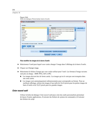 372
Chapitre 18
Figure 18-4
Boîte de dialogue Personnaliser barre d’outils
Pour modifier les images de la barre d’outils
E Sélectionnez l’outil pour lequel vous voulez changer l’image dans l’afﬁchage de la barre d’outils.
E Cliquez sur Changer image.
E Sélectionnez le ﬁchier d’image que vous voulez utiliser pour l’outil. Les formats d’image suivants
sont pris en charge : BMP, PNG, GIF et JPG.
 Les images doivent être de forme carrée. Les images qui ne le sont pas sont tronquées dans
une zone carrée.
 Les images sont automatiquement redimensionnées pour correspondre au format. Pour un
meilleure afﬁchage, utilisez des images d’une taille de 16x16 pixels pour les petites images de
barre d’outils et de 32x32 pixels pour les grandes images.
Créer nouvel outil
Utilisez la boîte de dialogue Créer nouvel outil pour créer des outils personnalisés permettant
de lancer d’autres applications, d’exécuter des ﬁchiers de syntaxe de commande et d’exécuter
des ﬁchiers de script.
 