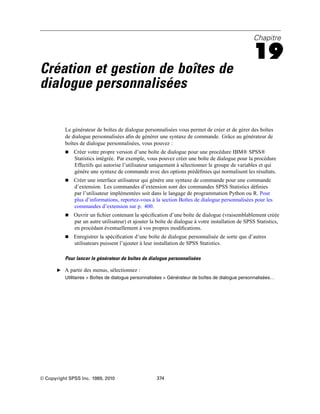 Chapitre
19
Création et gestion de boîtes de
dialogue personnalisées
Le générateur de boîtes de dialogue personnalisées vous permet de créer et de gérer des boîtes
de dialogue personnalisées aﬁn de générer une syntaxe de commande. Grâce au générateur de
boîtes de dialogue personnalisées, vous pouvez :
 Créer votre propre version d’une boîte de dialogue pour une procédure IBM® SPSS®
Statistics intégrée. Par exemple, vous pouvez créer une boîte de dialogue pour la procédure
Effectifs qui autorise l’utilisateur uniquement à sélectionner le groupe de variables et qui
génère une syntaxe de commande avec des options prédéﬁnies qui normalisent les résultats.
 Créer une interface utilisateur qui génère une syntaxe de commande pour une commande
d’extension. Les commandes d’extension sont des commandes SPSS Statistics déﬁnies
par l’utilisateur implémentées soit dans le langage de programmation Python ou R. Pour
plus d’informations, reportez-vous à la section Boîtes de dialogue personnalisées pour les
commandes d’extension sur p. 400.
 Ouvrir un ﬁchier contenant la spéciﬁcation d’une boîte de dialogue (vraisemblablement créée
par un autre utilisateur) et ajouter la boîte de dialogue à votre installation de SPSS Statistics,
en procédant éventuellement à vos propres modiﬁcations.
 Enregistrer la spéciﬁcation d’une boîte de dialogue personnalisée de sorte que d’autres
utilisateurs puissent l’ajouter à leur installation de SPSS Statistics.
Pour lancer le générateur de boîtes de dialogue personnalisées
E A partir des menus, sélectionnez :
Utilitaires > Boîtes de dialogue personnalisées > Générateur de boîtes de dialogue personnalisées…
© Copyright SPSS Inc. 1989, 2010 374
 