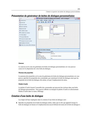 375
Création et gestion de boîtes de dialogue personnalisées
Présentation du générateur de boîtes de dialogue personnalisées
Canevas
Le canevas est la zone du générateur de boîtes de dialogue personnalisées où vous pouvez
concevoir la disposition de votre boîte de dialogue.
Panneau des propriétés
Le panneau des propriétés est la zone du générateur de boîtes de dialogue personnalisées où vous
pouvez spéciﬁer les propriétés des commandes qui constituent la boîte de dialogue ainsi que les
propriétés de la boîte de dialogue elle-même, tel que l’emplacement du menu.
Palette d’outils
La palette d’outils fournit l’ensemble des commandes qui peuvent être incluses dans une boîte
de dialogue personnalisée. Vous pouvez afﬁcher ou masquer la palette d’outils en sélectionnant
Palette d’outils dans le menu Afﬁchage.
Création d’une boîte de dialogue
Les étapes de base impliquées dans la création d’une boîte de dialogue sont :
E Spéciﬁer les propriétés de la boîte de dialogue même, telles que le titre qui apparaît lorsque la
boîte de dialogue est lancée et l’emplacement du nouvel élément de menu de la boîte de dialogue à
 