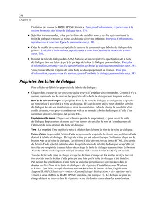 376
Chapitre 19
l’intérieur des menus de IBM® SPSS® Statistics. Pour plus d’informations, reportez-vous à la
section Propriétés des boîtes de dialogue sur p. 376.
E Spéciﬁer les commandes, telles que les listes de variables source et cible qui constituent la
boîte de dialogue et toutes les boîtes de dialogue de niveau inférieur. Pour plus d’informations,
reportez-vous à la section Types de commandes sur p. 386.
E Créer le modèle de syntaxe qui spéciﬁe la syntaxe de commande que la boîte de dialogue doit
générer. Pour plus d’informations, reportez-vous à la section Création du modèle de syntaxe
sur p. 380.
E Installer la boîte de dialogue dans SPSS Statistics et/ou enregistrer la spéciﬁcation de la boîte
de dialogue dans un ﬁchier (.spd ) de package de boîtes de dialogue personnalisées. Pour plus
d’informations, reportez-vous à la section Gestion des boîtes de dialogue personnalisées sur p. 384.
Vous pouvez afﬁcher l’aperçu de votre boîte de dialogue pendant sa création. Pour plus
d’informations, reportez-vous à la section Aperçu d’une boîte de dialogue personnalisée sur p. 383.
Propriétés des boîtes de dialogue
Pour afﬁcher et déﬁnir les propriétés de la boîte de dialogue :
E Cliquez dans le canevas sur toute zone qui se trouve à l’extérieur des commandes. Comme il n’y a
aucune commande sur le canevas, les propriétés de la boîte de dialogue sont toujours visibles.
Nom de la boîte de dialogue. La propriété Nom de la boîte de dialogue est obligatoire et spéciﬁe
un nom unique à associer à la boîte de dialogue. Il s’agit du nom utilisé pour identiﬁer la boîte
de dialogue lors de son installation ou de sa désinstallation. Aﬁn de réduire la possibilité d’un
conﬂit de noms, vous pouvez attribuer un préﬁxe au nom de la boîte de dialogue à l’aide d’un
identiﬁant de votre entreprise, tel qu’une URL.
Emplacement du menu. Cliquez sur le bouton points de suspension (...) pour ouvrir la boîte
de dialogue Emplacement du menu qui vous permet de spéciﬁer le nom et l’emplacement de
l’élément de menu destiné à la boîte de dialogue.
Titre : La propriété Titre spéciﬁe le texte à afﬁcher dans la barre de titre de la boîte de dialogue.
Fichier d’aide. La propriété Fichier d’aide est optionnelle et spéciﬁe le chemin vers un ﬁchier d’aide
destiné à la boîte de dialogue. Il s’agit du ﬁchier qui est exécuté lorsque l’utilisateur clique sur le
bouton Aide de la boîte de dialogue. Les ﬁchiers d’aide doivent être au format HTML. Une copie
du ﬁchier d’aide spéciﬁé est inclus dans les spéciﬁcations de la boîte de dialogue lorsqu’elle est
installée ou enregistrée dans un ﬁchier de package de boîte de dialogue personnalisée. Le bouton
Aide de la boîte de dialogue est masqué en temps réel si aucun ﬁchier d’aide n’y est associé.
Tous les ﬁchiers de prise en charge tels que les ﬁchiers d’images et les feuilles de style doivent
être stockés avec le ﬁchier d’aide principal une fois que la boîte de dialogue a été installée.
Par défaut, les spéciﬁcations d’une boîte de dialogue personnalisée sont stockées dans le
dossier ext/lib/<Nom de la boîte de dialogue> du répertoire d’installation sous Windows
et Linux. Pour Mac, les spéciﬁcations sont stockées dans le dossier /Library/Application
Support/IBM/SPSS/Statistics/<version>/CustomDialogs/<Dialog Name> où <version> est la
version à deux chiffres de IBM® SPSS® Statistics, par exemple 19. Les ﬁchiers de prise en
charge doivent se trouver dans le répertoire racine du dossier et non dans des sous-dossiers.
 