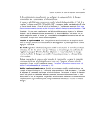 377
Création et gestion de boîtes de dialogue personnalisées
Ils doivent être ajoutés manuellement à tous les ﬁchiers de packages de boîtes de dialogue
personnalisées que vous créez pour la boîte de dialogue.
Si vous avez spéciﬁé d’autres emplacements pour les boîtes de dialogue installées (à l’aide de la
variable d’environnement SPSS_CDIALOGS_PATH ) vous devez stocker tous les dossiers de prise
en charge dans le dossier <Nom de la boîte de dialogue> à l’emplacement approprié. Pour plus
d’informations, reportez-vous à la section Gestion des boîtes de dialogue personnalisées sur p. 384.
Remarque : Lorsque vous travaillez avec une boîte de dialogue ouverte à partir d’un ﬁchier de
package (.spd) de boîtes de dialogue personnalisées, la propriété Fichier d’aide pointe vers un
dossier temporaire associé au ﬁchier .spd. Toute modiﬁcation apportée au ﬁchier d’aide doit être
effectuée sur la copie située dans le dossier temporaire.
Propriétés de déploiement Web. Elles vous permettent d’associer un ﬁchier de propriétés à cette
boîte de dialogue pour une utilisation destinée au développement de petites applications clientes
déployées sur le Web.
Non modale. Spéciﬁe si la boîte de dialogue est modale ou non modale. Si une boîte de dialogue
est modale, elle doit être fermée avant que l’utilisateur ne puisse interagir avec les fenêtres de
l’application principale (Données, Résultats et Syntaxe) ou avec d’autres boîtes de dialogue
ouvertes. Les boîtes de dialogues non modales n’ont pas de contraintes. La valeur par défaut
est non modale.
Syntaxe. La propriété de syntaxe spéciﬁe le modèle de syntaxe utilisé pour créer la syntaxe de
commande générée par la boîte de dialogue en temps réel. Cliquez sur le bouton points de
suspension (...) pour ouvrir le modèle de syntaxe. Pour plus d’informations, reportez-vous à la
section Création du modèle de syntaxe sur p. 380.
Modules complémentaires nécessaires. Spéciﬁe un ou plusieurs modules complémentaires, par
exemple le Integration Plug-In for Python ou le Integration Plug-In for R nécessaires à l’exécution
de la syntaxe de commande générée par la boîte de dialogue. Par exemple, si la boîte de dialogue
génère une syntaxe de commande pour une commande d’extension implémentée dans R, vous
devez cocher la case du Integration Plug-In for R. Les utilisateurs sont avertis si certains modules
complémentaires requis sont manquants, lorsqu’ils tentent d’installer ou d’exécuter la boîte de
dialogue.
 