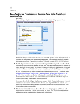 378
Chapitre 19
Spécification de l’emplacement du menu d’une boîte de dialogue
personnalisée
Figure 19-1
Boîte de dialogue Emplacement du menu du générateur de boîtes de dialogue personnalisées
La boîte de dialogue Emplacement du menu vous permet de spéciﬁer le nom et l’emplacement de
l’élément du menu d’une boîte de dialogue personnalisée. Les éléments de menu des boîtes de
dialogue personnalisées n’apparaissent pas dans l’Editeur de menu de IBM® SPSS® Statistics.
E Double-cliquez sur le menu dans lequel vous voulez rajouter l’élément pour la nouvelle boîte de
dialogue ou cliquez sur l’icône en forme de signe plus. Vous pouvez aussi ajouter des éléments au
menu de premier niveau étiqueté Personnalisé (situé entre les éléments Graphiques et Outils), qui
n’est disponible que pour les éléments de menu associés à des boîtes de dialogue personnalisées.
Si vous souhaitez créer des menus personnalisés ou des sous-menus, utilisez l’Editeur de menu.
Pour plus d’informations, reportez-vous à la section Editeur de menu dans le chapitre 18 sur
p. 368. Notez cependant que d’autres utilisateurs de votre boîte de dialogue devront créer
manuellement le même menu ou sous-menu à partir de leur Editeur de menu, faute de quoi la
boîte de dialogue sera ajoutée à leur menu personnalisé.
Remarque : La boîte de dialogue Emplacement du menu afﬁche l’ensemble des menus, y compris
ceux de tous les modules complémentaires. Assurez-vous d’ajouter l’élément de menu pour
votre boîte de dialogue personnalisée à un menu auquel vous ou les utilisateurs ﬁnaux de votre
boîte de dialogue pourront accéder.
E Sélectionnez l’élément de menu au-dessus duquel vous voulez qu’apparaisse l’élément de la
nouvelle boîte de dialogue. Une fois que l’élément est ajouté, vous pouvez utiliser les boutons
Déplacer vers le haut et Déplacer vers le bas pour le repositionner.
 