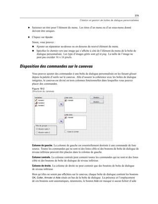 379
Création et gestion de boîtes de dialogue personnalisées
E Saisissez un titre pour l’élément du menu. Les titres d’un menu ou d’un sous-menu donné
doivent être uniques.
E Cliquez sur Ajouter.
Sinon, vous pouvez :
 Ajouter un séparateur au-dessus ou en dessous du nouvel élément du menu.
 Spéciﬁez le chemin vers une image qui s’afﬁche à côté de l’élément du menu de la boîte de
dialogue personnalisée. Les type d’images gérés sont gif et png. La taille de l’image ne
peut pas excéder 16 x 16 pixels.
Disposition des commandes sur le canevas
Vous pouvez ajouter des commandes à une boîte de dialogue personnalisée en les faisant glisser
depuis la palette d’outils sur le canevas. Aﬁn d’assurer la cohérence avec les boîtes de dialogue
intégrées, le canevas est divisé en trois colonnes fonctionnelles dans lesquelles vous pouvez
placer des commandes.
Figure 19-2
Structure du canevas
Colonne de gauche. La colonne de gauche est essentiellement destinée à une commande de liste
source. Toutes les commandes qui ne sont ni des listes cible ni des boutons de boîte de dialogue de
niveau inférieur peuvent être placées dans la colonne de gauche.
Colonne centrale. La colonne centrale peut contenir toutes les commandes qui ne sont ni des listes
cible ni des boutons de boîte de dialogue de niveau inférieur.
Colonne de droite. La colonne de droite ne peut contenir que des boutons de boîte de dialogue
de niveau inférieur.
Bien qu’elles ne soient pas afﬁchées sur le canevas, chaque boîte de dialogue contient les boutons
OK, Coller, Annuler et Aide situés en bas de la boîte de dialogue. La présence et l’emplacement
de ces boutons sont automatiques, néanmoins, le bouton Aide est masqué si aucun ﬁchier d’aide
 