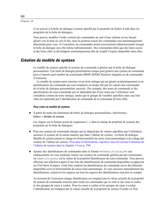 380
Chapitre 19
n’est associé à la boîte de dialogue (comme spéciﬁé par la propriété du ﬁchier d’aide dans les
propriétés de la boîte de dialogue).
Vous pouvez modiﬁer l’ordre vertical des commandes au sein d’une colonne en les faisant
glisser vers le haut ou vers le bas, mais la position exacte des commandes sera automatiquement
déterminée pour vous. À l’exécution, les commandes seront correctement redimensionnées lorsque
la boîte de dialogue sera elle-même redimensionnée. Des commandes telles que des listes source
et des listes cible se développent automatiquement aﬁn de remplir l’espace disponible entre elles.
Création du modèle de syntaxe
Le modèle de syntaxe spéciﬁe la syntaxe de commande à générer par la boîte de dialogue
personnalisée. Une boîte de dialogue personnalisée unique peut générer une syntaxe de commande
pour n’importe quel nombre de commandes IBM® SPSS® Statistics intégrées ou de commandes
d’extension.
Le modèle de syntaxe peut consister en un texte statique qui est généré systématiquement et en
identiﬁcateurs de commande qui sont remplacés en temps réel par les valeurs des commandes
de la boîte de dialogue personnalisée associée. Par exemple, des noms de commande et des
spéciﬁcations de sous-commande qui ne dépendent pas d’une saisie par l’utilisateur sont
considérés comme du texte statique, tandis que le groupe de variables spéciﬁées dans une liste
cible est représenté par l’identiﬁcateur de commande de la commande de liste cible.
Pour créer un modèle de syntaxe
E À partir du menu du Générateur de boîtes de dialogue personnalisées, sélectionnez :
Edition > Modèle de syntaxe
(ou cliquez sur le bouton points de suspension (...) dans le champ de propriété de syntaxe des
propriétés de la boîte de dialogue)
E Pour une syntaxe de commande statique qui ne dépend pas de valeurs spéciﬁées par l’utilisateur,
saisissez la syntaxe de la même manière que dans l’éditeur de syntaxe. La boîte de dialogue
Modèle de syntaxe prend en charge les fonctionnalités de saisie semi-automatique et de codage par
couleur de l’éditeur de syntaxe. Pour plus d’informations, reportez-vous à la section Utilisation de
l’éditeur de syntaxe dans le chapitre 13 sur p. 298.
E Ajoutez des identiﬁcateurs de commandes dans le format %%Identificateur%% aux
emplacements où vous souhaitez insérer une syntaxe de commande générée par des commandes,
où Identificateur est la valeur de la propriété Identiﬁcateur de cette commande. Vous pouvez
effectuer une sélection à partir d’une liste des identiﬁcateurs de commande disponibles en appuyant
sur Ctrl+barre d’espace. Cette liste contient les identiﬁcateurs de commande suivis des éléments
disponibles avec la fonctionnalité de saisie semi-automatique. Si vous saisissez manuellement des
identiﬁcateurs, conservez les espaces car tous les espaces des identiﬁcateurs sont pris en compte.
Au moment de l’exécution chaque identiﬁcateur est remplacé par la valeur actuelle de la propriété
de syntaxe de commande associée pour toutes les commandes qui ne sont ni des cases à cocher
ni des groupes de cases à cocher. Pour les cases à cocher et les groupes de cases à cocher,
l’identiﬁcateur est remplacé par la valeur actuelle de la propriété de syntaxe Cochée ou Non
 