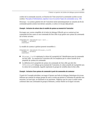 381
Création et gestion de boîtes de dialogue personnalisées
cochée de la commande associée, en fonction de l’état actuel de la commande (cochée ou non
cochée). Pour plus d’informations, reportez-vous à la section Types de commandes sur p. 386.
Remarque : La syntaxe générée lors de l’exécution inclut automatiquement un caractère de ﬁn de
commande (point) comme tout dernier caractère, si celui-ci n’est pas déjà présent.
Exemple : Inclusion de valeurs dans le modèle de syntaxe au moment de l’exécution
Envisagez une version simpliﬁée de la boîte de dialogue Effectifs qui ne contient qu’une
commande de liste source et une commande de liste cible et qui génère une syntaxe de commande
de la forme suivante :
FREQUENCIES VARIABLES=var1 var2...
/FORMAT = NOTABLE
/BARCHART.
Le modèle de syntaxe à générer pourrait ressembler à :
FREQUENCIES VARIABLES=%%target_list%%
/FORMAT = NOTABLE
/BARCHART.
 %%target_list%% représente la valeur de la propriété de l’identiﬁcateur pour la commande
de liste cible. Au moment de l’exécution elle est remplacée par la valeur actuelle de la
propriété de syntaxe de commande.
 La déﬁnition de la propriété de syntaxe de commande de liste cible qui doit être
%%ThisValue%% indique qu’au moment de l’exécution, la valeur actuelle de la propriété sera
la valeur de la commande, laquelle représente le groupe de variables dans la liste cible.
Exemple : Inclusion d’une syntaxe de commande à partir de commandes de conteneur
À partir de l’exemple précédent, envisagez d’ajouter une boîte de dialogue Statistiques de niveau
inférieur qui contient un unique groupe de cases à cocher qui permet à l’utilisateur de spéciﬁer une
moyenne, un écart type, un minimum et un maximum. Supposez que les cases à cocher soient
contenues dans une commande de groupe d’éléments, comme illustré sur la ﬁgure suivante.
 